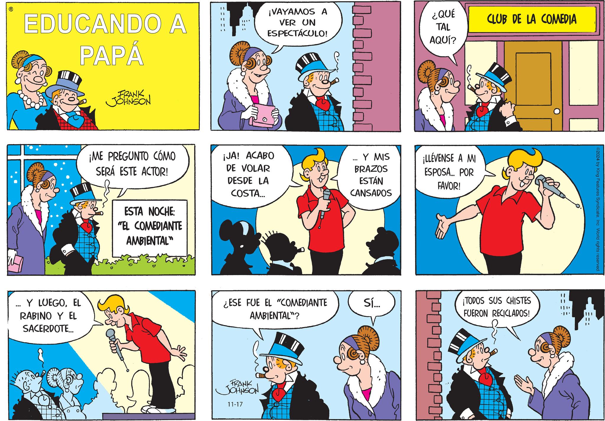 Line OCR: EDUCANDO A PAPÁ FRANK JOHNSON ¡VAYAMOS A VER UN ESPECTÁCULO! 10101010101 ¿QUÉ TAL AQUÍ? CLUB DE LA COMEDIA ¡ME PREGUNTO CÓMO SERÁ ESTE ACTOR! Y LUEGOEL RABINO Y EL SACERDOTE... ESTA NOCHE "EL COMEDIANTE AMBIENTAL" ¡JA! ACABO DE VOLAR DESDE LA COSTA... Y MIS BRAZOS ESTÁN CANSADOS ¡LLÉVENSE A MI ESPOSA... POR FAVOR! ¿ESE FUE EL "COMEDIANTE AMBIENTAL"? FRANK JOHNSON 11-17 Sí... ¡TODOS SUS CHISTES FUERON RECICLADOS! ©2024 by King Features SyndicateInc. World rights reserved. EDUCANDO A PAPÁ FRANK JOHNSON ¡ VAYAMOS A VER UN ESPECTÁCULO ! 10101010101 ¿ QUÉ TAL AQUÍ ? CLUB DE LA COMEDIA ¡ ME PREGUNTO CÓMO SERÁ ESTE ACTOR ! Y LUEGOEL RABINO Y EL SACERDOTE ... ESTA NOCHE " EL COMEDIANTE AMBIENTAL " ¡ JA ! ACABO DE VOLAR DESDE LA COSTA ... Y MIS BRAZOS ESTÁN CANSADOS ¡ LLÉVENSE A MI ESPOSA ... POR FAVOR ! ¿ ESE FUE EL " COMEDIANTE AMBIENTAL " ? FRANK JOHNSON 11-17 Sí ... ¡ TODOS SUS CHISTES FUERON RECICLADOS ! © 2024 by King Features SyndicateInc. World rights reserved .