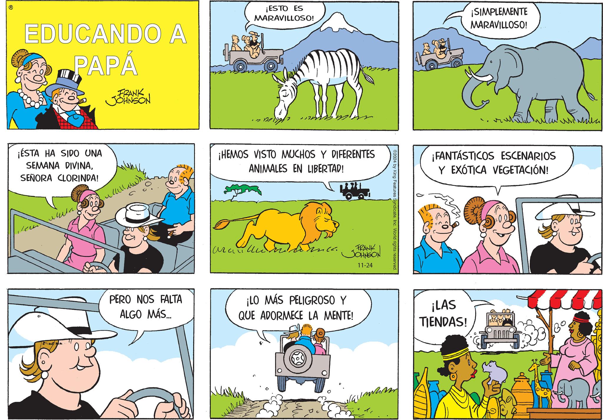 Mammal OCR: EDUCANDO A PAPÁ FRANK JOHNSON ¡ESTO ES MARAVILLOSO! ¡SIMPLEMENTE MARAVILLOSO! ¡ÉSTA HA SIDO UNA SEMANA DIVINASEÑORA CLORINDA! ???? 10 ¡HEMOS VISTO MUCHOS Y DIFERENTES ANIMALES EN LIBERTAD! araulli FRANK JOHNSON 11-24 PERO NOS FALTA ALGO MÁS... ¡LO MÁS PELIGROSO Y QUE ADORMECE LA MENTE! 2024 by King Features SyndicateInc. World rights reserved. ¡FANTÁSTICOS ESCENARIOS Y EXÓTICA VEGETACIÓN! ¡LAS TIENDAS! EDUCANDO A PAPÁ FRANK JOHNSON ¡ ESTO ES MARAVILLOSO ! ¡ SIMPLEMENTE MARAVILLOSO ! ¡ ÉSTA HA SIDO UNA SEMANA DIVINASEÑORA CLORINDA ! ???? 10 ¡ HEMOS VISTO MUCHOS Y DIFERENTES ANIMALES EN LIBERTAD ! araulli FRANK JOHNSON 11-24 PERO NOS FALTA ALGO MÁS ... ¡ LO MÁS PELIGROSO Y QUE ADORMECE LA MENTE ! 2024 by King Features SyndicateInc. World rights reserved . ¡ FANTÁSTICOS ESCENARIOS Y EXÓTICA VEGETACIÓN ! ¡ LAS TIENDAS !