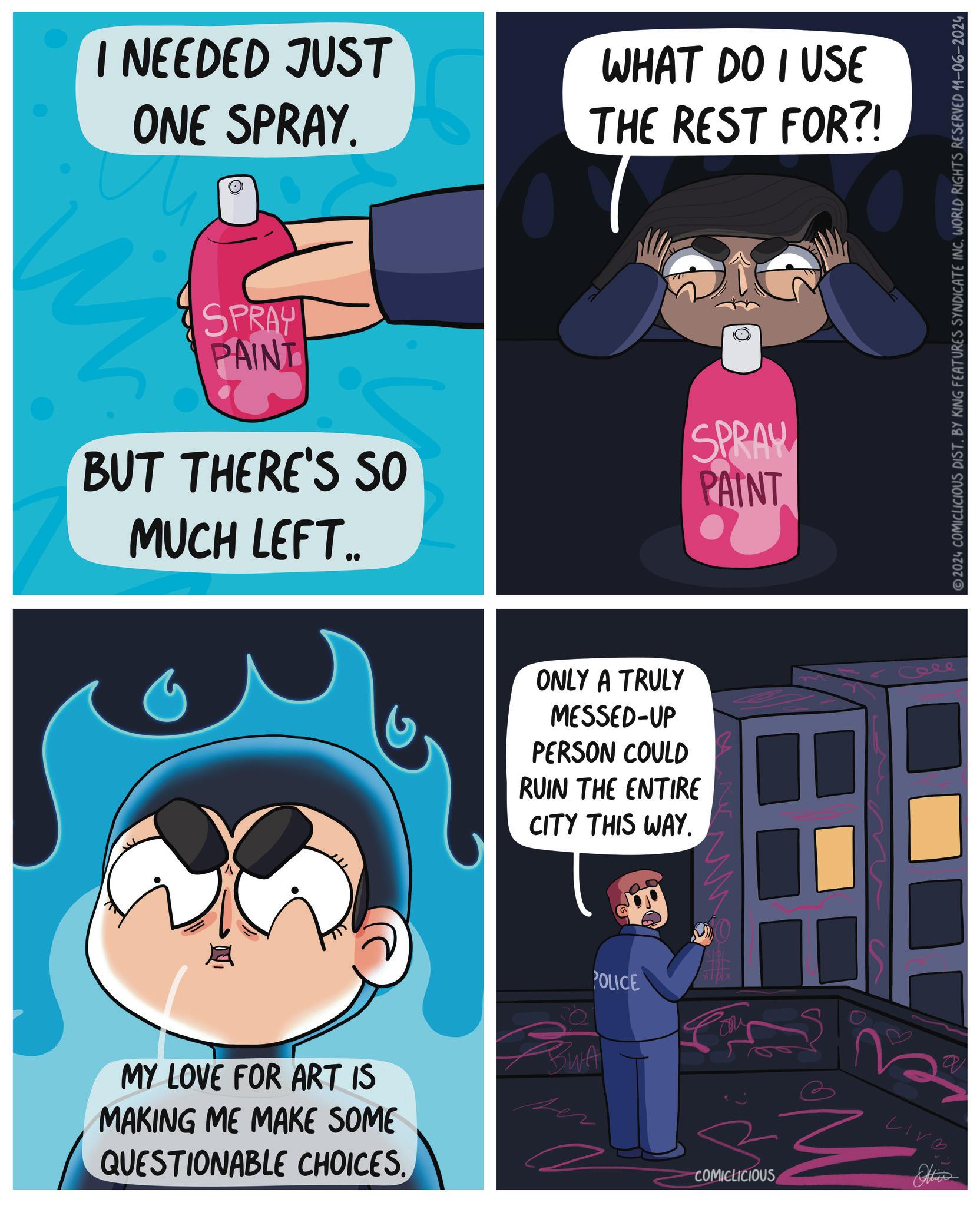 Humour OCR: I NEEDED JUST ONE SPRAY. WHAT DO I USE THE REST FOR?! M SPRAY PAINT BUT THERE'S SO MUCH LEFT.. SPRAY PAINT MY LOVE FOR ART IS MAKING ME MAKE SOME QUESTIONABLE CHOICES. ONLY A TRULY MESSED-UP PERSON COULD RUIN THE ENTIRE CITY THIS WAY. BWA POLICE COMICLICIOUS Atties Cele 2024 COMICLICIOUS DIST. BY KING FEATURES SYNDICATE INC. WORLD RIGHTS RESERVED 11-06-2024 I NEEDED JUST ONE SPRAY . WHAT DO I USE THE REST FOR ?! M SPRAY PAINT BUT THERE'S SO MUCH LEFT .. SPRAY PAINT MY LOVE FOR ART IS MAKING ME MAKE SOME QUESTIONABLE CHOICES . ONLY A TRULY MESSED - UP PERSON COULD RUIN THE ENTIRE CITY THIS WAY . BWA POLICE COMICLICIOUS Atties Cele 2024 COMICLICIOUS DIST . BY KING FEATURES SYNDICATE INC . WORLD RIGHTS RESERVED 11-06-2024