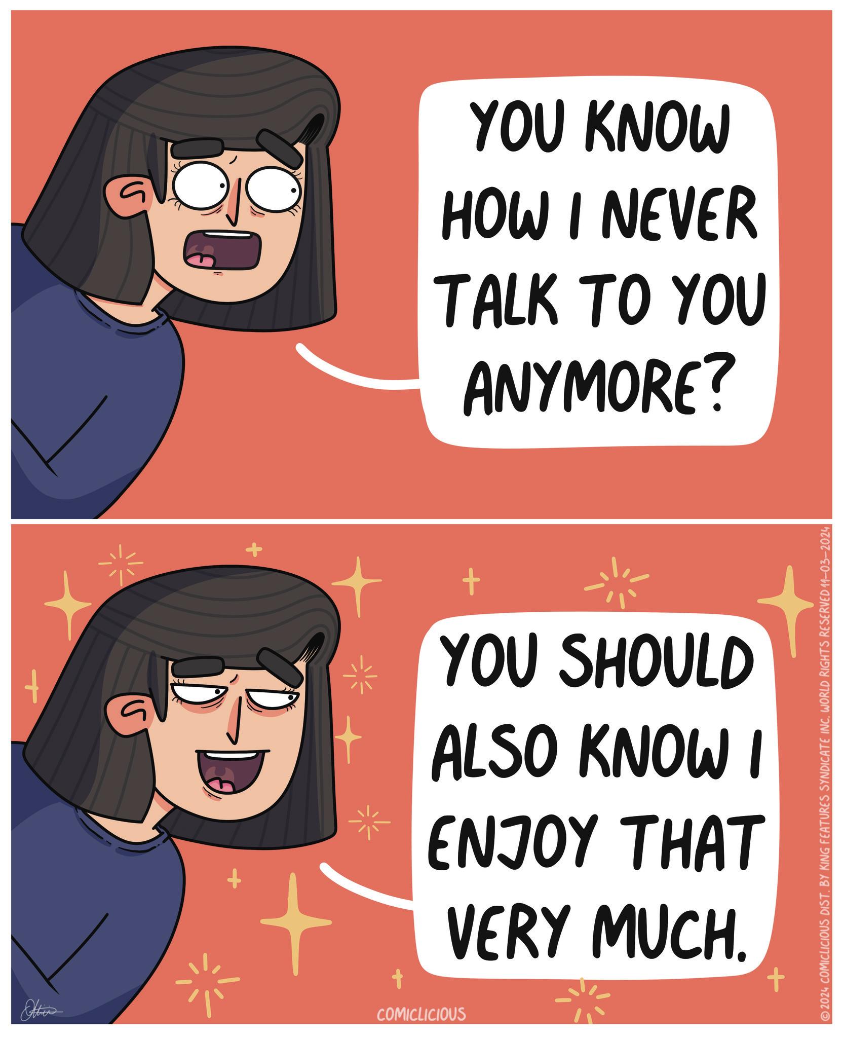 Pleased OCR: t ? YOU KNOW HOW I NEVER TALK TO YOU ANYMORE? + YOU SHOULD ALSO KNOW I ENJOY THAT VERY MUCH. ??? COMICLICIOUS 2024 COMICLICIOUS DIST. BY KING FEATURES SYNDICATE INC. WORLD RIGHTS RESERVED 11-03-2024 t ? YOU KNOW HOW I NEVER TALK TO YOU ANYMORE ? + YOU SHOULD ALSO KNOW I ENJOY THAT VERY MUCH . ??? COMICLICIOUS 2024 COMICLICIOUS DIST . BY KING FEATURES SYNDICATE INC . WORLD RIGHTS RESERVED 11-03-2024