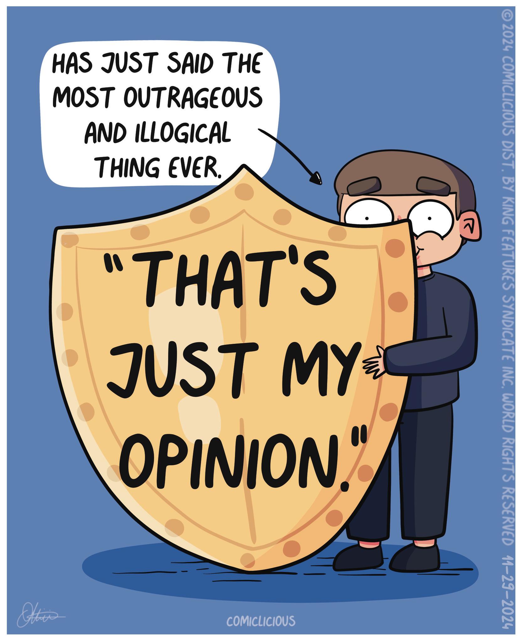 Drawing OCR: HAS JUST SAID THE MOST OUTRAGEOUS AND ILLOGICAL THING EVER 2024 COMICLICIOUS DIST. BY KING FEATURES SYNDICATE INCWORLD RIGHTS RESERVED 11-29-2024 "THAT'S JUST MY OPINION Otties COMICLICIOUS HAS JUST SAID THE MOST OUTRAGEOUS AND ILLOGICAL THING EVER 2024 COMICLICIOUS DIST . BY KING FEATURES SYNDICATE INCWORLD RIGHTS RESERVED 11-29-2024 " THAT'S JUST MY OPINION Otties COMICLICIOUS