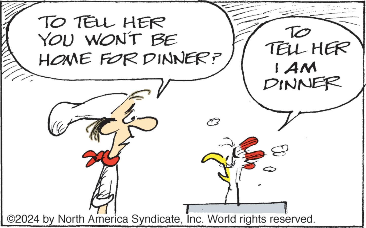 Font OCR: TO TELL HER YOU WON'T BE HOME FOR DINNER? ?? TELL HER I AM DINNER ©2024 by North America SyndicateInc. World rights reserved. TO TELL HER YOU WON'T BE HOME FOR DINNER ? ?? TELL HER I AM DINNER © 2024 by North America SyndicateInc. World rights reserved .
