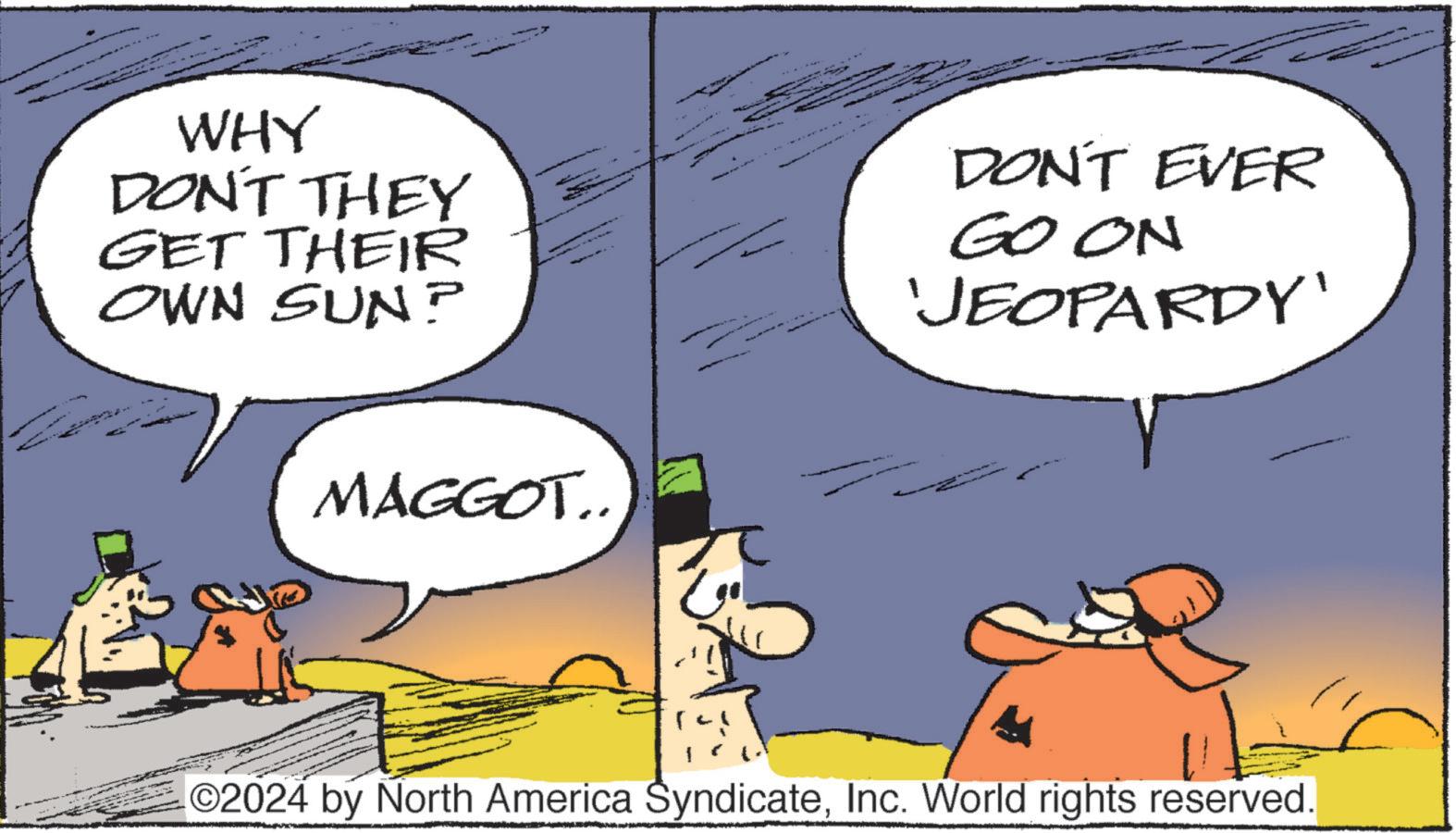 Interaction OCR: WHY DON'T THEY GET THEIR OWN SUN? MAGGOT.. DON'T EVER GO ON 'JEOPARDY' O2024 by North America SyndicateInc. World rights reserved. WHY DON'T THEY GET THEIR OWN SUN ? MAGGOT .. DON'T EVER GO ON ' JEOPARDY ' O2024 by North America SyndicateInc. World rights reserved .