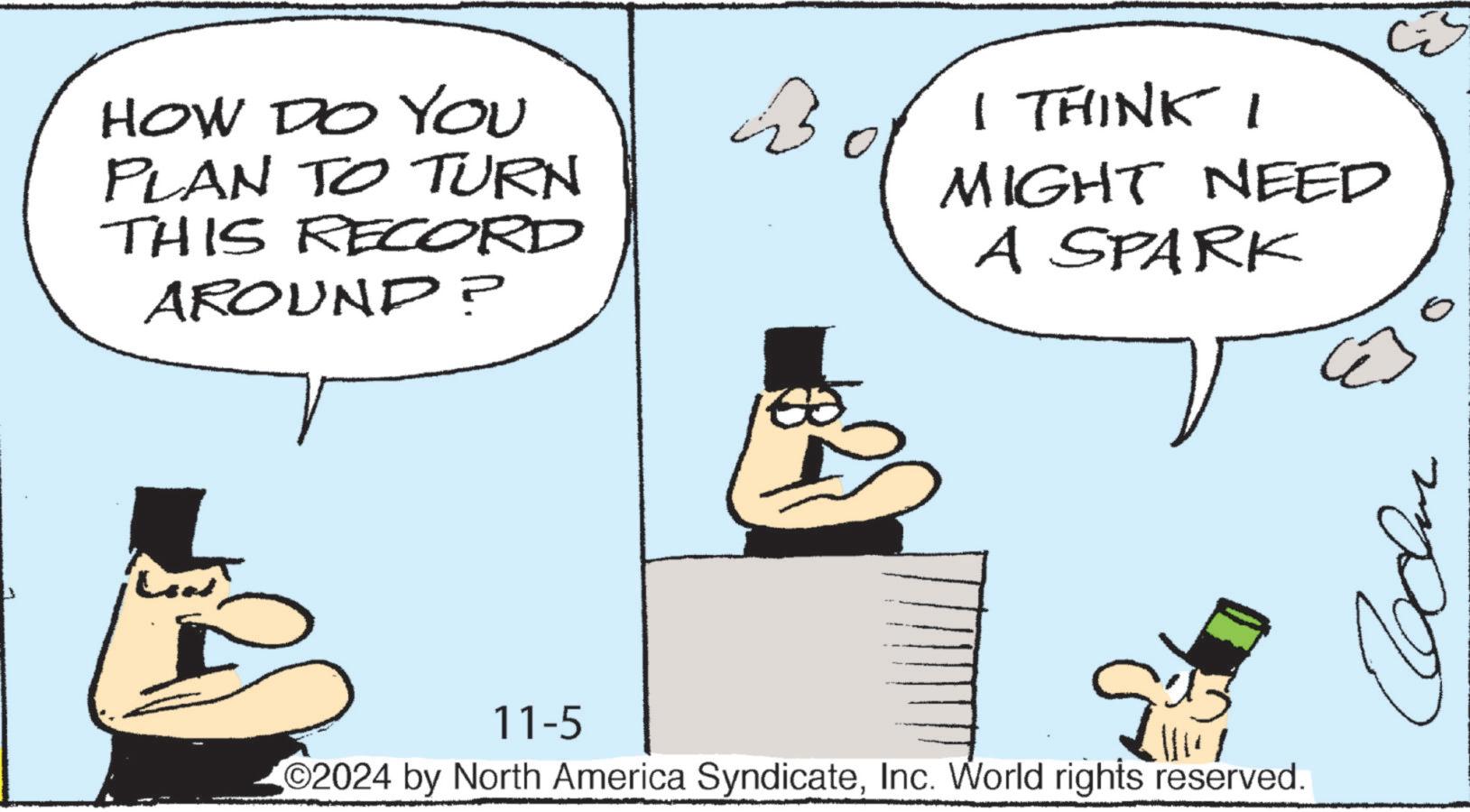 Conversation OCR: HOW DO YOU PLAN TO TURN THIS RECORD AROUND? I THINK I MIGHT NEED A SPARK 11-5 13 2024 by North America SyndicateInc. World rights reserved. HOW DO YOU PLAN TO TURN THIS RECORD AROUND ? I THINK I MIGHT NEED A SPARK 11-5 13 2024 by North America SyndicateInc. World rights reserved .