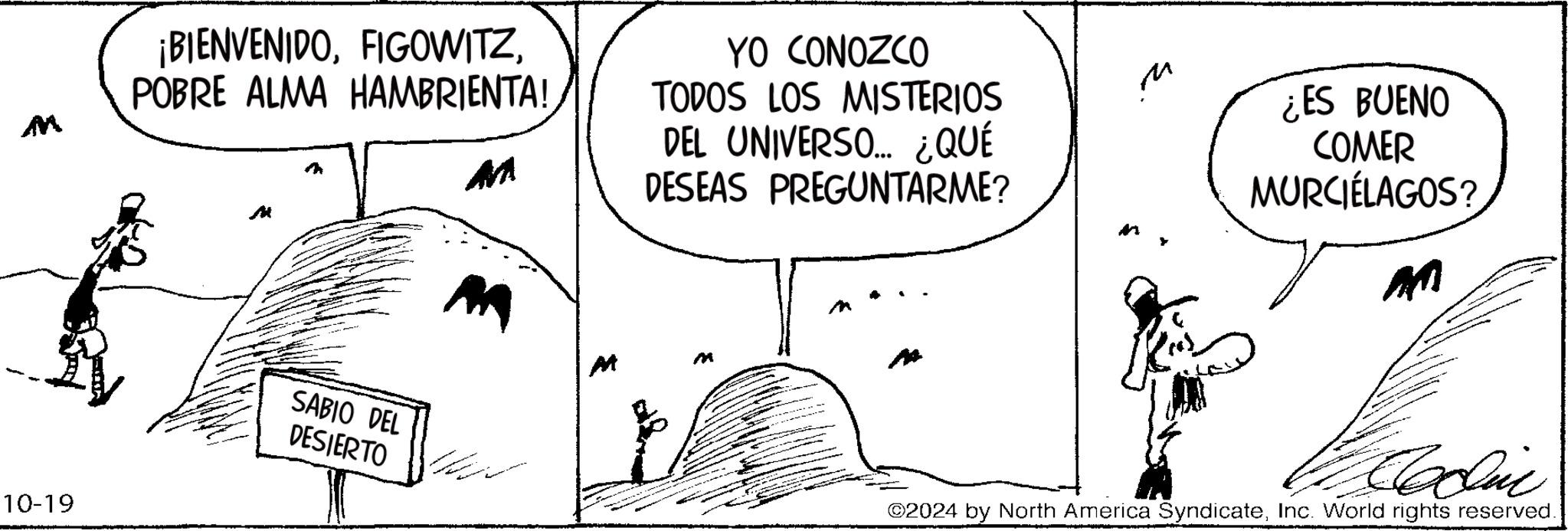 Parallel OCR: 10-19 ¡BIENVENIDOPOBRE ALMA HAMBRIENTA! YO CONOZCO TODOS LOS MISTERIOS DEL UNIVERSO.... ¿QUÉ DESEAS PREGUNTARME? M SABIO DEL DESIERTO M M M M ¿ES BUENO COMER MURCIÉLAGOS? AM ©2024 by North America SyndicateInc. World rights reserved. 10-19 ¡ BIENVENIDOPOBRE ALMA HAMBRIENTA ! YO CONOZCO TODOS LOS MISTERIOS DEL UNIVERSO .... ¿ QUÉ DESEAS PREGUNTARME ? M SABIO DEL DESIERTO M M M M ¿ ES BUENO COMER MURCIÉLAGOS ? AM © 2024 by North America SyndicateInc. World rights reserved .