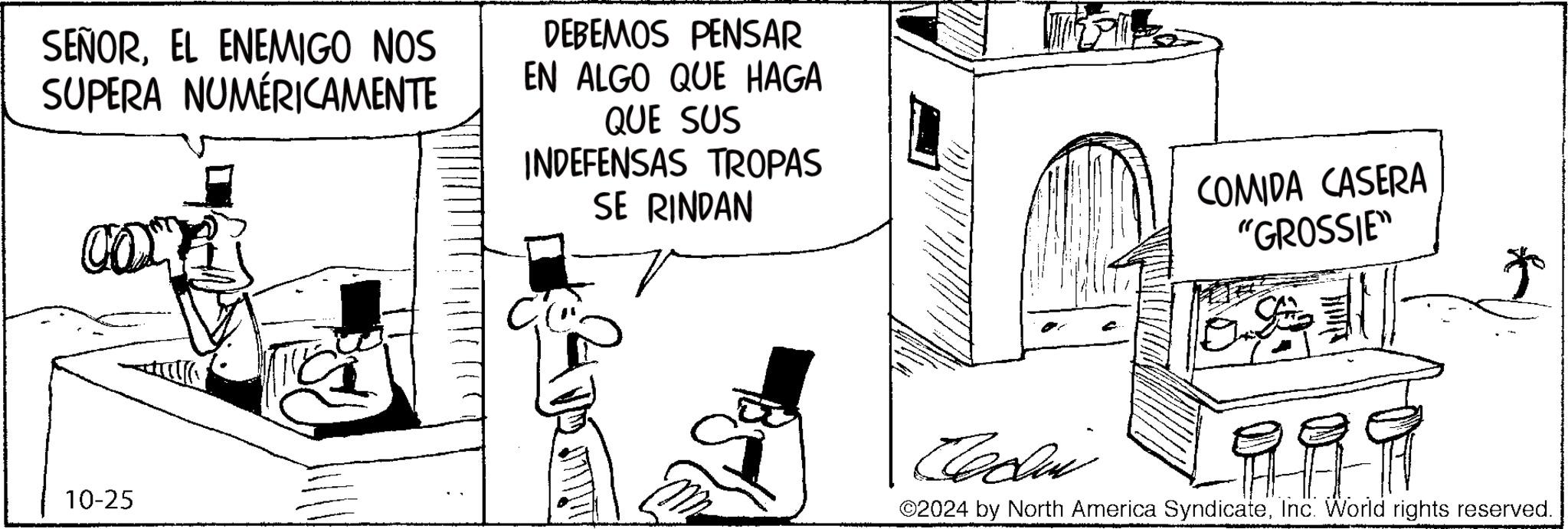 Drawing OCR: SEÑOREL ENEMIGO NOS SUPERA NUMÉRICAMENTE DEBEMOS PENSAR EN ALGO QUE HAGA QUE SUS INDEFENSAS TROPAS SE RINDAN COMIDA CASERA "GROSSIE" 10-25 * Cadi 999 ©2024 by North America SyndicateInc. World rights reserved. SEÑOREL ENEMIGO NOS SUPERA NUMÉRICAMENTE DEBEMOS PENSAR EN ALGO QUE HAGA QUE SUS INDEFENSAS TROPAS SE RINDAN COMIDA CASERA " GROSSIE " 10-25 * Cadi 999 © 2024 by North America SyndicateInc. World rights reserved .