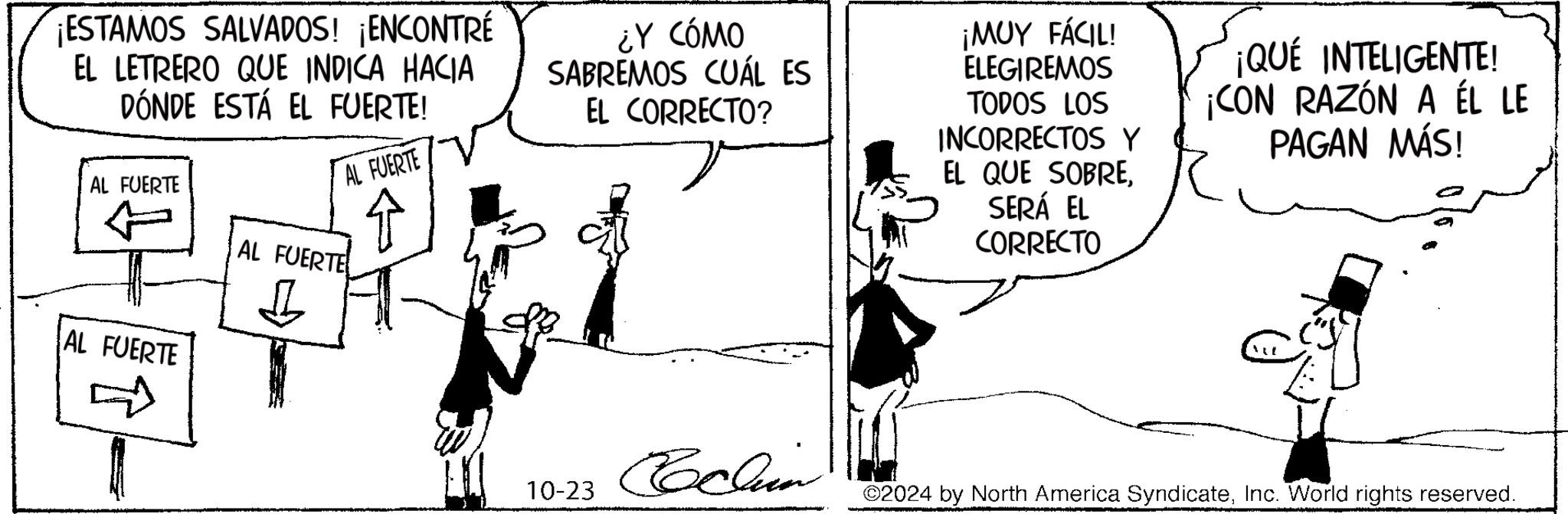 Line OCR: ¡ESTAMOS SALVADOS! ¡ENCONTRÉ EL LETRERO QUE INDICA HACIA DÓNDE ESTÁ EL FUERTE! AL FUERTE + AL FUERTE AL FUERTE ¿Y CÓMO SABREMOS CUÁL ES EL CORRECTO? ¡MUY FÁCIL! ELEGIREMOS TODOS LOS INCORRECTOS Y EL QUE SOBRESERÁ EL CORRECTO ¡QUÉ INTELIGENTE! ¡CON RAZÓN A ÉL LE PAGAN MÁS! AL FUERTE D 10-23 Cochin ©2024 by North America SyndicateInc. World rights reserved. ¡ ESTAMOS SALVADOS ! ¡ ENCONTRÉ EL LETRERO QUE INDICA HACIA DÓNDE ESTÁ EL FUERTE ! AL FUERTE + AL FUERTE AL FUERTE ¿ Y CÓMO SABREMOS CUÁL ES EL CORRECTO ? ¡ MUY FÁCIL ! ELEGIREMOS TODOS LOS INCORRECTOS Y EL QUE SOBRESERÁ EL CORRECTO ¡ QUÉ INTELIGENTE ! ¡ CON RAZÓN A ÉL LE PAGAN MÁS ! AL FUERTE D 10-23 Cochin © 2024 by North America SyndicateInc. World rights reserved .