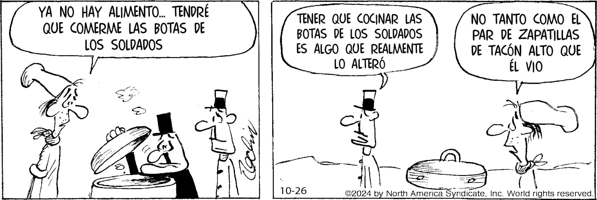 Rectangle OCR: YA NO HAY ALIMENTO... TENDRÉ QUE COMERME LAS BOTAS DE LOS SOLDADOS TENER QUE COCINAR LAS BOTAS DE LOS SOLDADOS ES ALGO QUE REALMENTE LO ALTERÓ NO TANTO COMO EL PAR DE ZAPATILLAS DE TACÓN ALTO QUE ÉL VIO Cochin 10-26 ©2024 by North America SyndicateInc. World rights reserved. YA NO HAY ALIMENTO ... TENDRÉ QUE COMERME LAS BOTAS DE LOS SOLDADOS TENER QUE COCINAR LAS BOTAS DE LOS SOLDADOS ES ALGO QUE REALMENTE LO ALTERÓ NO TANTO COMO EL PAR DE ZAPATILLAS DE TACÓN ALTO QUE ÉL VIO Cochin 10-26 © 2024 by North America SyndicateInc. World rights reserved .