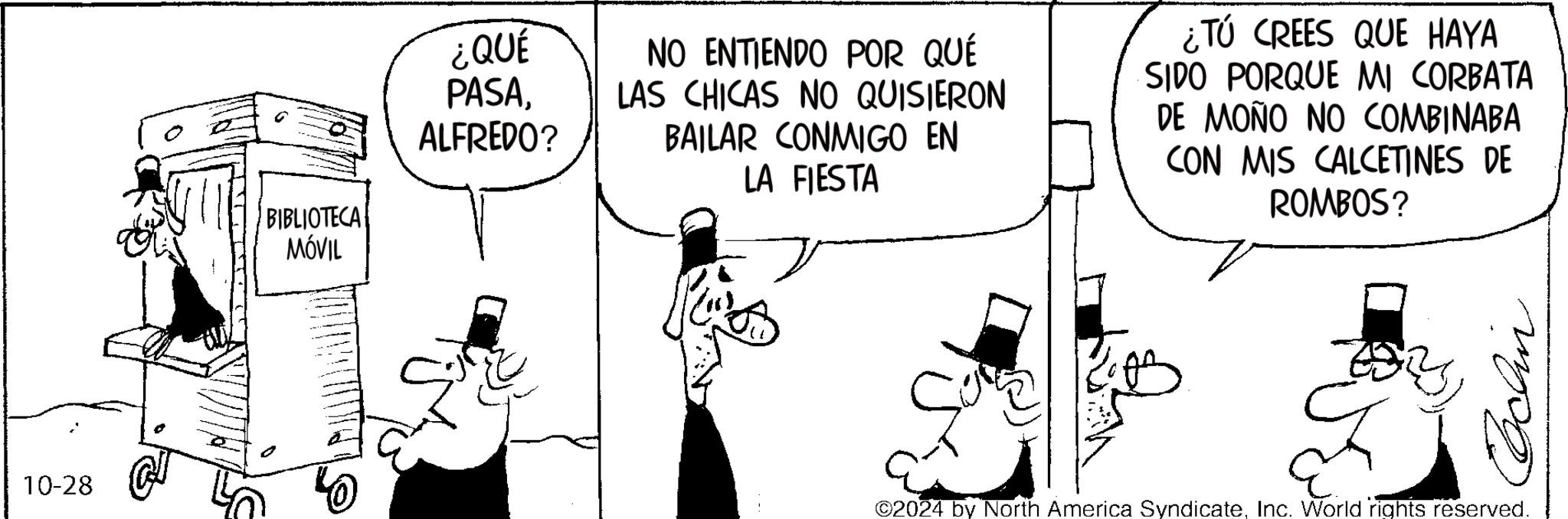 Illustration OCR: 10-28 ¿QUÉ PASAALFREDO? BIBLIOTECA MÓVIL NO ENTIENDO POR QUÉ LAS CHICAS NO QUISIERON BAILAR CONMIGO EN LA FIESTA ¿Tú CREES QUE HAYA SIDO PORQUE MI CORBATA DE MOÑO NO COMBINABA CON MIS CALCETINES DE ROMBOS? Cchin ©2024 by North America SyndicateInc. World rights reserved. 10-28 ¿ QUÉ PASAALFREDO ? BIBLIOTECA MÓVIL NO ENTIENDO POR QUÉ LAS CHICAS NO QUISIERON BAILAR CONMIGO EN LA FIESTA ¿ Tú CREES QUE HAYA SIDO PORQUE MI CORBATA DE MOÑO NO COMBINABA CON MIS CALCETINES DE ROMBOS ? Cchin © 2024 by North America SyndicateInc. World rights reserved .