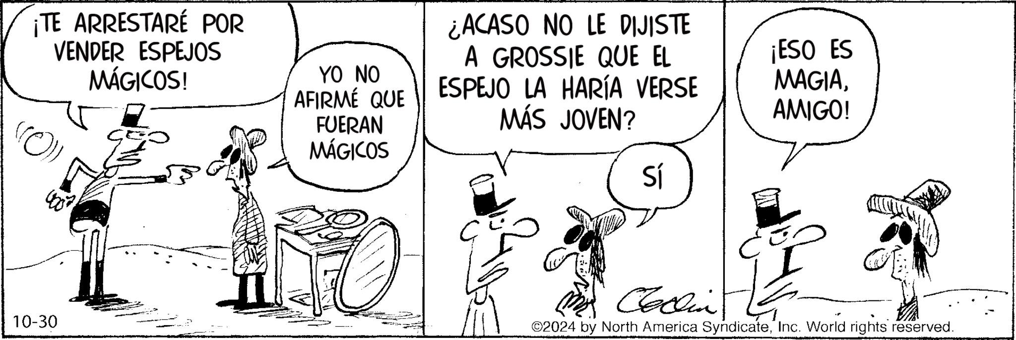 Line OCR: ¡TE ARRESTARÉ POR VENDER ESPEJOS MÁGICOS! 10-30 ¿ACASO NO LE DIJISTE YO NO AFIRMÉ QUE A GROSSIE QUE EL ESPEJO LA HARÍA VERSE FUERAN MÁGICOS MÁS JOVEN? ¡ESO ES MAGIAAMIGO! Sí Collin 2024 by North America SyndicateInc. World rights reserved. ¡ TE ARRESTARÉ POR VENDER ESPEJOS MÁGICOS ! 10-30 ¿ ACASO NO LE DIJISTE YO NO AFIRMÉ QUE A GROSSIE QUE EL ESPEJO LA HARÍA VERSE FUERAN MÁGICOS MÁS JOVEN ? ¡ ESO ES MAGIAAMIGO ! Sí Collin 2024 by North America SyndicateInc. World rights reserved .