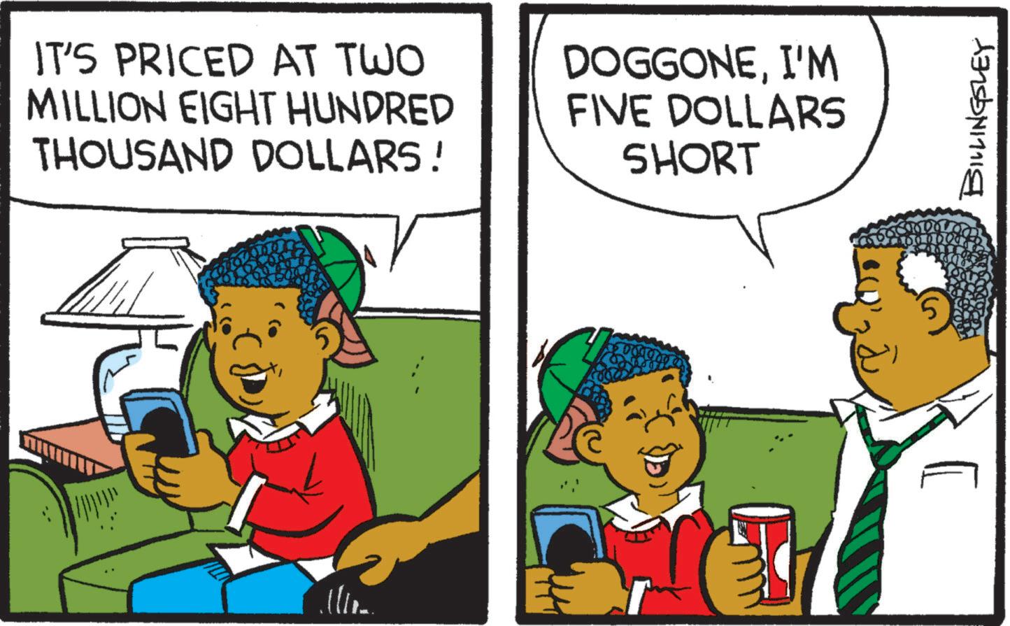 Child OCR: IT'S PRICED AT TWO MILLION EIGHT HUNDRED THOUSAND DOLLARS! DOGGONEI'M FIVE DOLLARS SHORT 5 BILLINGSLEY IT'S PRICED AT TWO MILLION EIGHT HUNDRED THOUSAND DOLLARS ! DOGGONEI'M FIVE DOLLARS SHORT 5 BILLINGSLEY