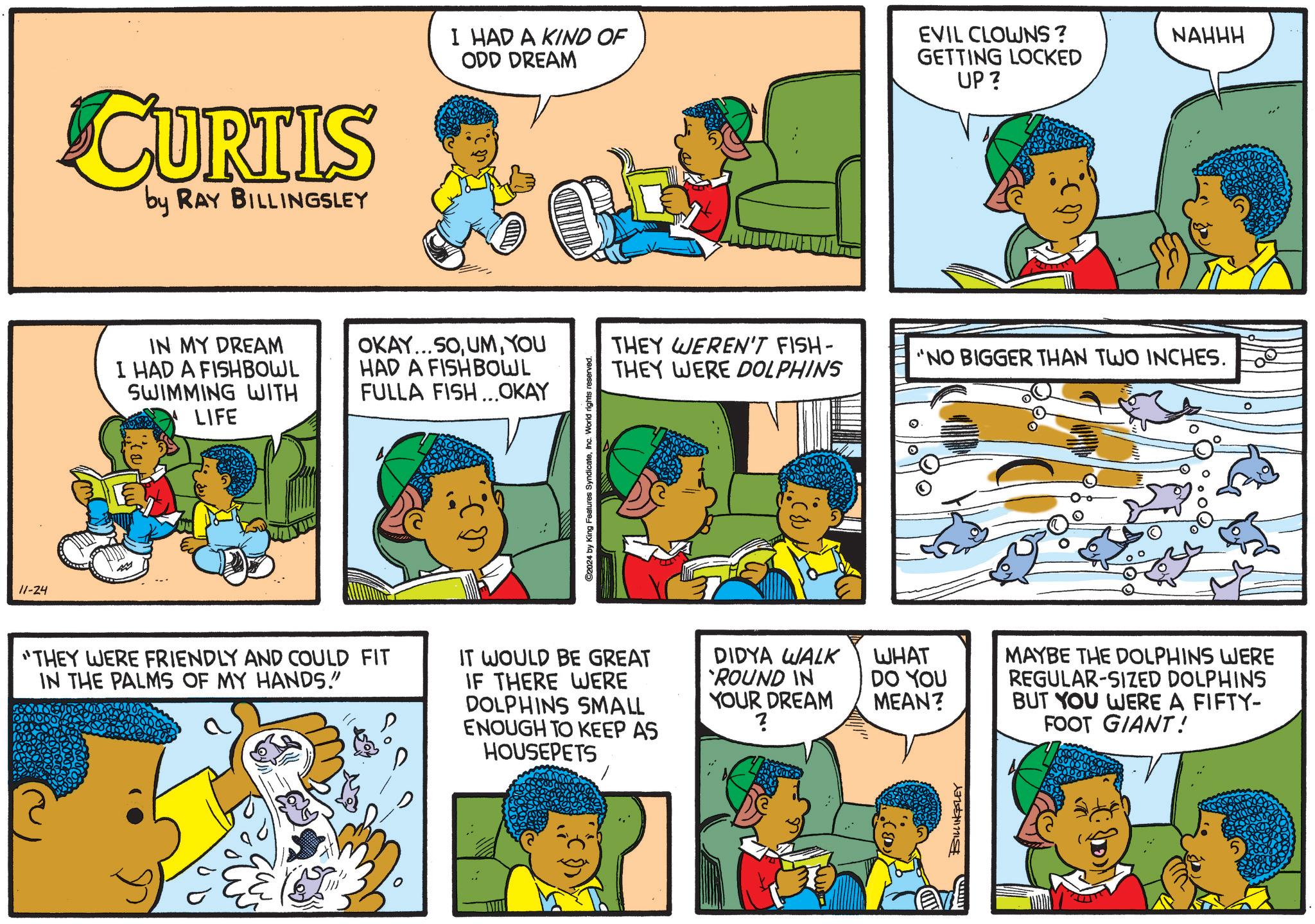 Rectangle OCR: 11-24 CURTIS by RAY BILLINGSLEY I HAD A KIND OF ODD DREAM EVIL CLOWNS? GETTING LOCKED UP? IN MY DREAM I HAD A FISHBOWL SWIMMING WITH LIFE OKAY...SOYOU HAD A FISH BOWL FULLA FISH...OKAY "THEY WERE FRIENDLY AND COULD FIT IN THE PALMS OF MY HANDS!" C2024 by King Features SyndicateInc. World rights reserved. THEY WEREN'T FISH- THEY WERE DOLPHINS 'NO BIGGER THAN TWO INCHES. IT WOULD BE GREAT IF THERE WERE DOLPHINS SMALL ENOUGH TO KEEP AS HOUSEPETS DIDYA WALK `ROUND IN YOUR DREAM ? WHAT DO YOU MEAN? MAYBE THE DOLPHINS WERE REGULAR-SIZED DOLPHINS BUT YOU WERE A FIFTY- FOOT GIANT! BILLINGSLEY NAHHH 11-24 CURTIS by RAY BILLINGSLEY I HAD A KIND OF ODD DREAM EVIL CLOWNS ? GETTING LOCKED UP ? IN MY DREAM I HAD A FISHBOWL SWIMMING WITH LIFE OKAY ... SOYOU HAD A FISH BOWL FULLA FISH ... OKAY " THEY WERE FRIENDLY AND COULD FIT IN THE PALMS OF MY HANDS ! " C2024 by King Features SyndicateInc. World rights reserved . THEY WEREN'T FISH- THEY WERE DOLPHINS ' NO BIGGER THAN TWO INCHES . IT WOULD BE GREAT IF THERE WERE DOLPHINS SMALL ENOUGH TO KEEP AS HOUSEPETS DIDYA WALK ` ROUND IN YOUR DREAM ? WHAT DO YOU MEAN ? MAYBE THE DOLPHINS WERE REGULAR - SIZED DOLPHINS BUT YOU WERE A FIFTY- FOOT GIANT ! BILLINGSLEY NAHHH