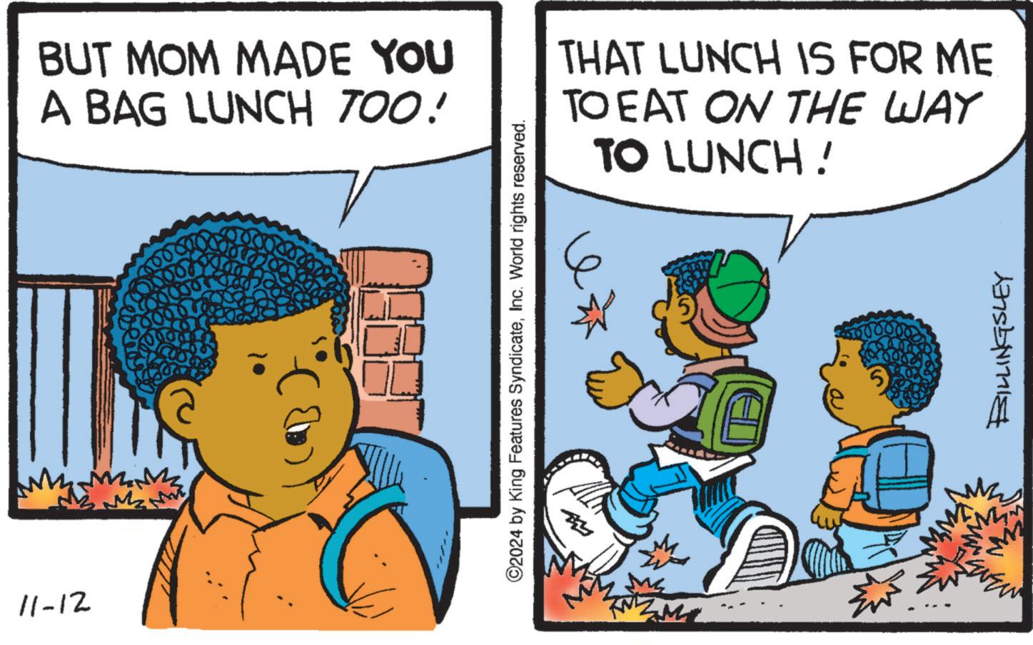 Art OCR: 11-12 BUT MOM MADE YOU A BAG LUNCH TOO! THAT LUNCH IS FOR ME TO EAT ON THE WAY 6 TO LUNCH! ©2024 by King Features SyndicateInc. World rights reserved. BILLINGSLEY 11-12 BUT MOM MADE YOU A BAG LUNCH TOO ! THAT LUNCH IS FOR ME TO EAT ON THE WAY 6 TO LUNCH ! © 2024 by King Features SyndicateInc. World rights reserved . BILLINGSLEY