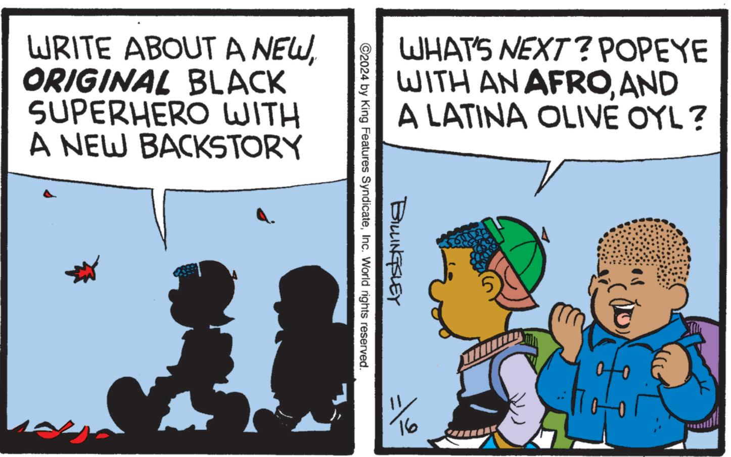 Art OCR: WRITE ABOUT A NEWORIGINAL BLACK SUPERHERO WITH A NEW BACKSTORY WHAT'S NEXT? POPEYE WITH AN AFROAND A LATINA OLIVE OYL? BILLINGSLEY ©2024 by King Features SyndicateInc. World rights reserved. 1116 WRITE ABOUT A NEWORIGINAL BLACK SUPERHERO WITH A NEW BACKSTORY WHAT'S NEXT ? POPEYE WITH AN AFROAND A LATINA OLIVE OYL ? BILLINGSLEY © 2024 by King Features SyndicateInc. World rights reserved . 1116