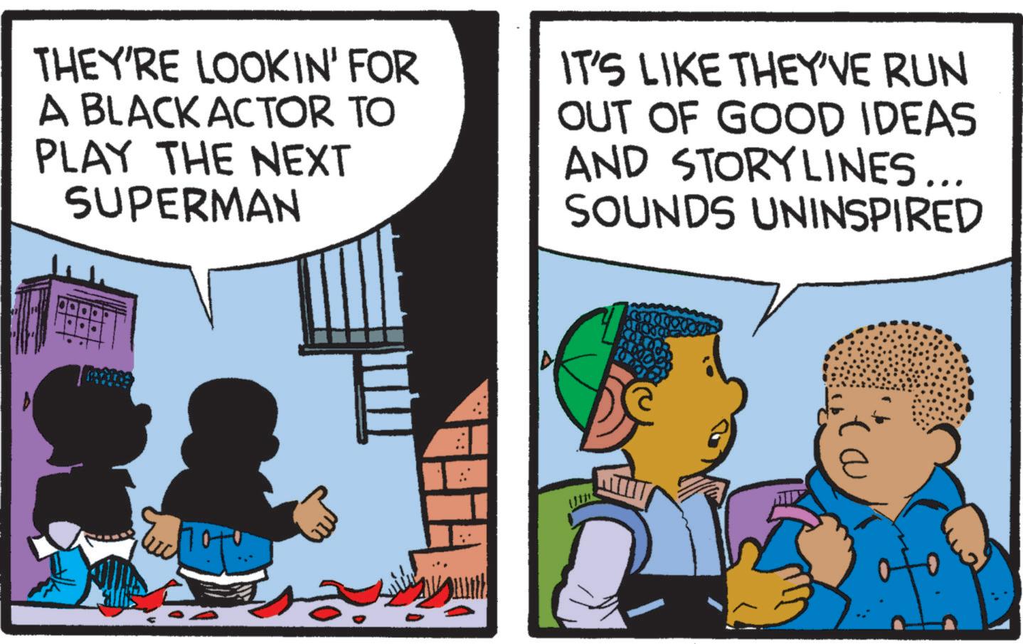 Comic book OCR: THEY'RE LOOKIN' FOR A BLACK ACTOR TO PLAY THE NEXT SUPERMAN IT'S LIKE THEY'VE RUN OUT OF GOOD IDEAS AND STORYLINES... SOUNDS UNINSPIRED THEY'RE LOOKIN ' FOR A BLACK ACTOR TO PLAY THE NEXT SUPERMAN IT'S LIKE THEY'VE RUN OUT OF GOOD IDEAS AND STORYLINES ... SOUNDS UNINSPIRED