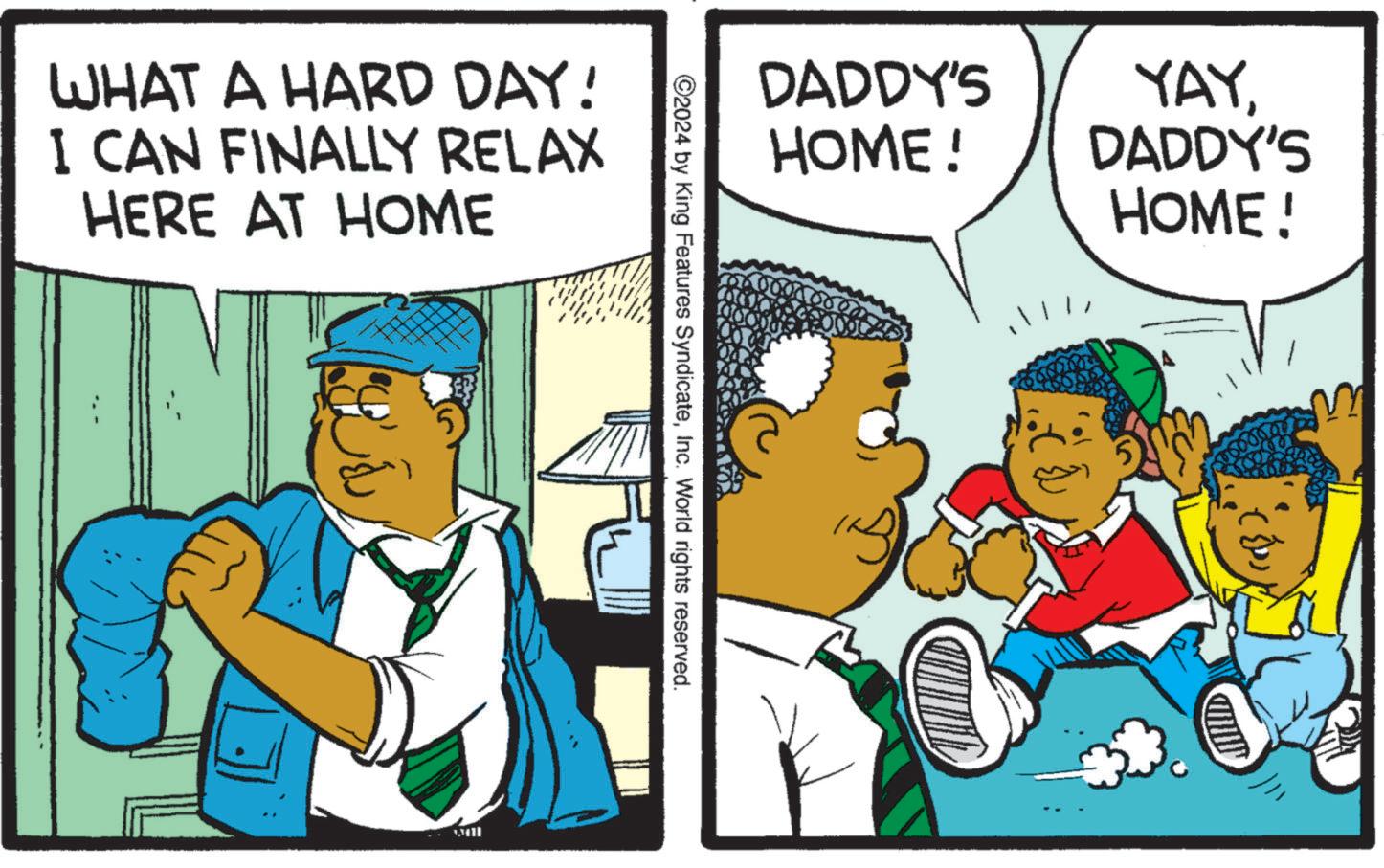 Rectangle OCR: WHAT A HARD DAY! I CAN FINALLY RELAX HERE AT HOME DADDY'S YAY HOME! DADDY'S HOME! ©2024 by King Features SyndicateInc. World rights reserved. WHAT A HARD DAY ! I CAN FINALLY RELAX HERE AT HOME DADDY'S YAY HOME ! DADDY'S HOME ! © 2024 by King Features SyndicateInc. World rights reserved .