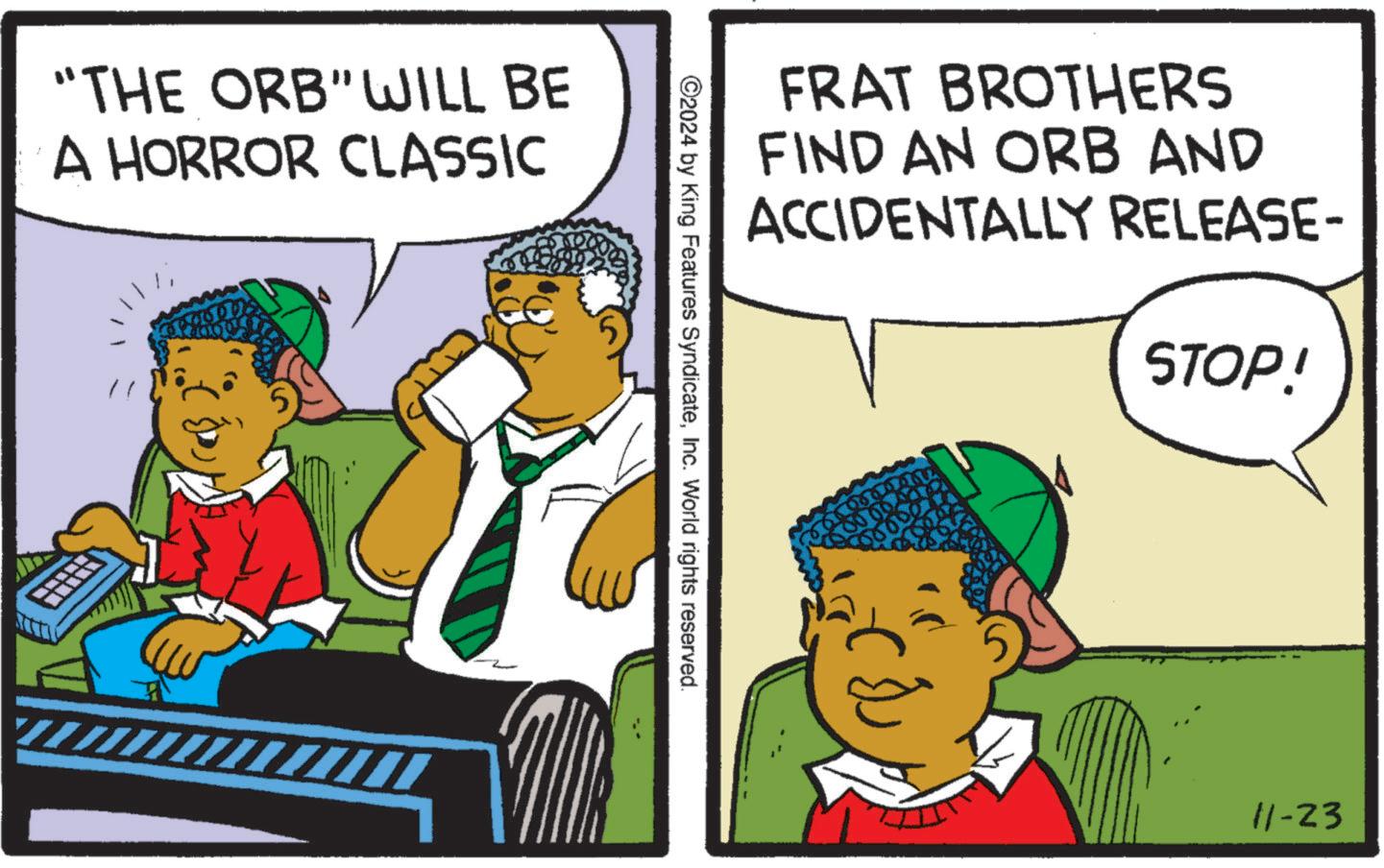 Adaptation OCR: "THE ORB"WILL BE A HORROR CLASSIC FRAT BROTHERS FIND AN ORB AND ACCIDENTALLY RELEASE- STOP! ©2024 by King Features SyndicateInc. World rights reserved. 11-23 " THE ORB " WILL BE A HORROR CLASSIC FRAT BROTHERS FIND AN ORB AND ACCIDENTALLY RELEASE- STOP ! © 2024 by King Features SyndicateInc. World rights reserved . 11-23