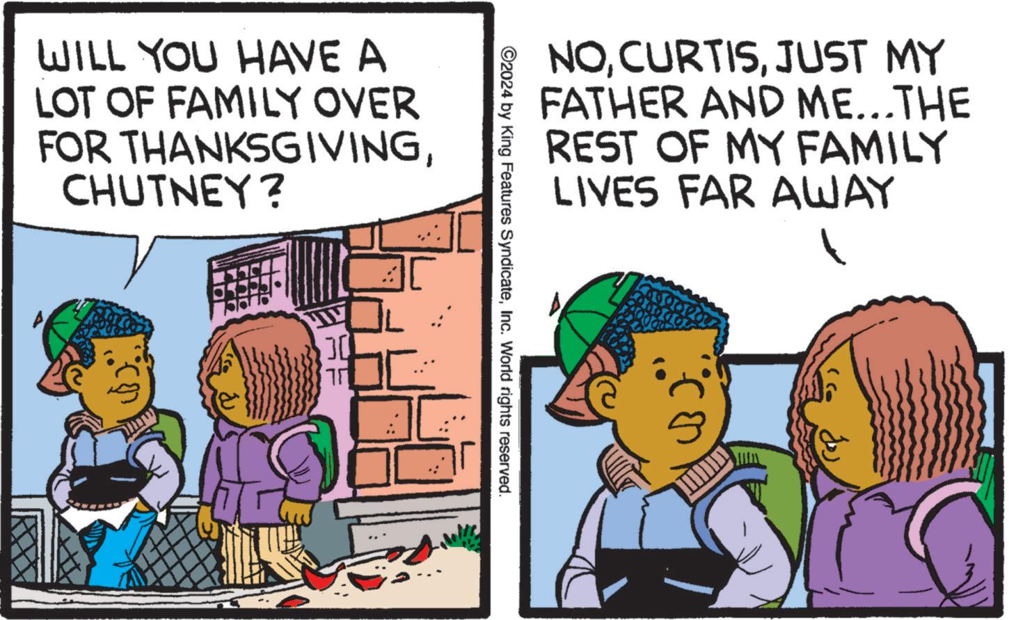 Happy OCR: WILL YOU HAVE A LOT OF FAMILY OVER FOR THANKSGIVINGCHUTNEY? ?? NOJUST MY FATHER AND ME...THE REST OF MY FAMILY LIVES FAR AWAY ©2024 by King Features SyndicateInc. World rights reserved. WILL YOU HAVE A LOT OF FAMILY OVER FOR THANKSGIVINGCHUTNEY ? ?? NOJUST MY FATHER AND ME ... THE REST OF MY FAMILY LIVES FAR AWAY © 2024 by King Features SyndicateInc. World rights reserved .