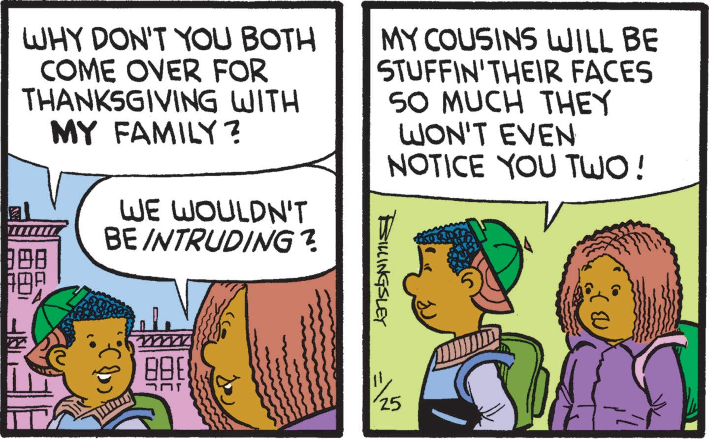 Conversation OCR: WHY DON'T YOU BOTH COME OVER FOR THANKSGIVING WITH MY FAMILY? MY COUSINS WILL BE STUFFIN'THEIR FACES 50 MUCH THEY WON'T EVEN NOTICE YOU TWO! WE WOULDN'T BE INTRUDING? 308 BILLINGSLEY 1/25 WHY DON'T YOU BOTH COME OVER FOR THANKSGIVING WITH MY FAMILY ? MY COUSINS WILL BE STUFFIN'THEIR FACES 50 MUCH THEY WON'T EVEN NOTICE YOU TWO ! WE WOULDN'T BE INTRUDING ? 308 BILLINGSLEY 1/25