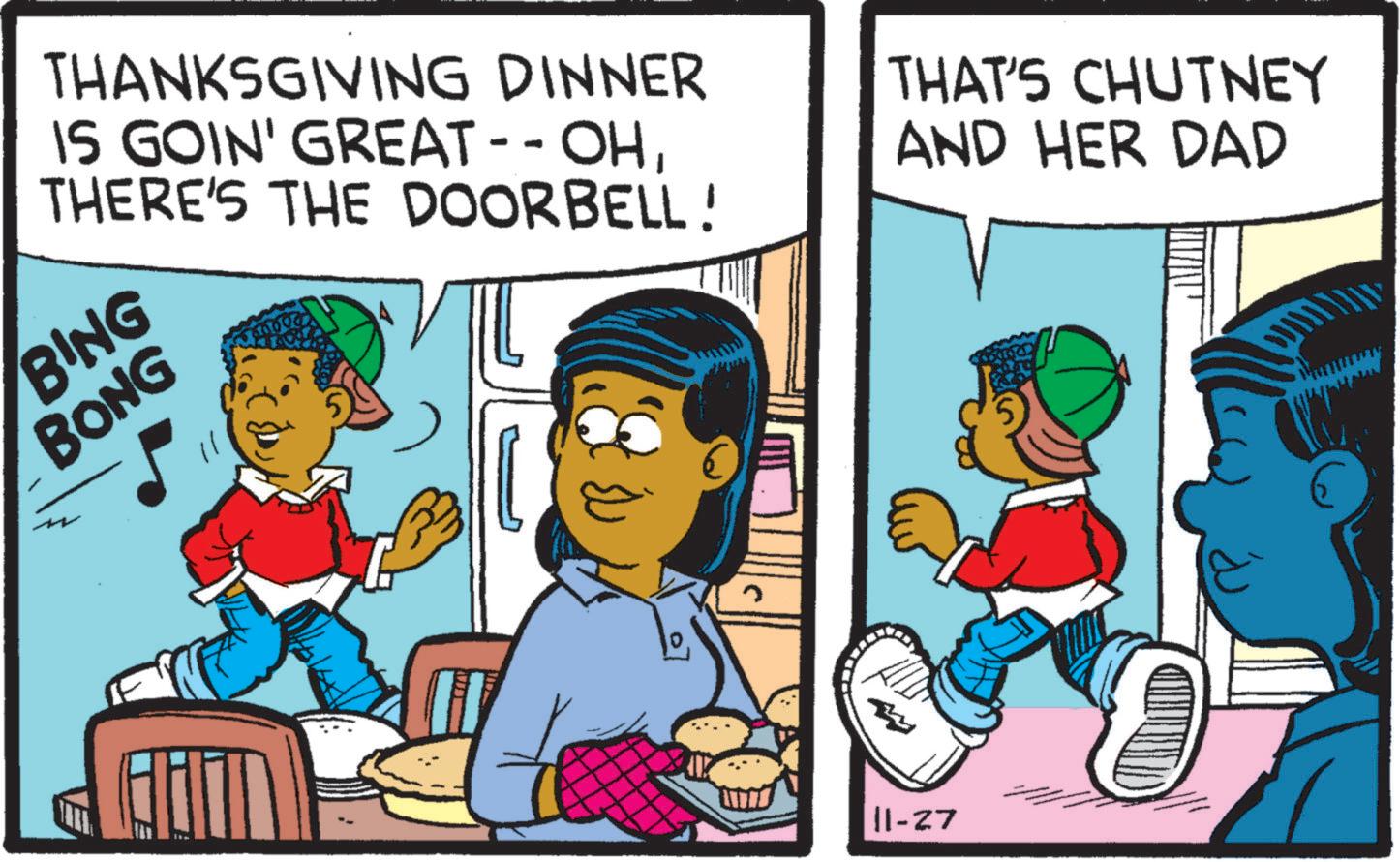 Adaptation OCR: THANKSGIVING DINNER IS GOIN' GREAT--OHTHERE'S THE DOORBELL! THAT'S CHUTNEY AND HER DAD BING BONG 11-27 THANKSGIVING DINNER IS GOIN ' GREAT -- OHTHERE'S THE DOORBELL ! THAT'S CHUTNEY AND HER DAD BING BONG 11-27