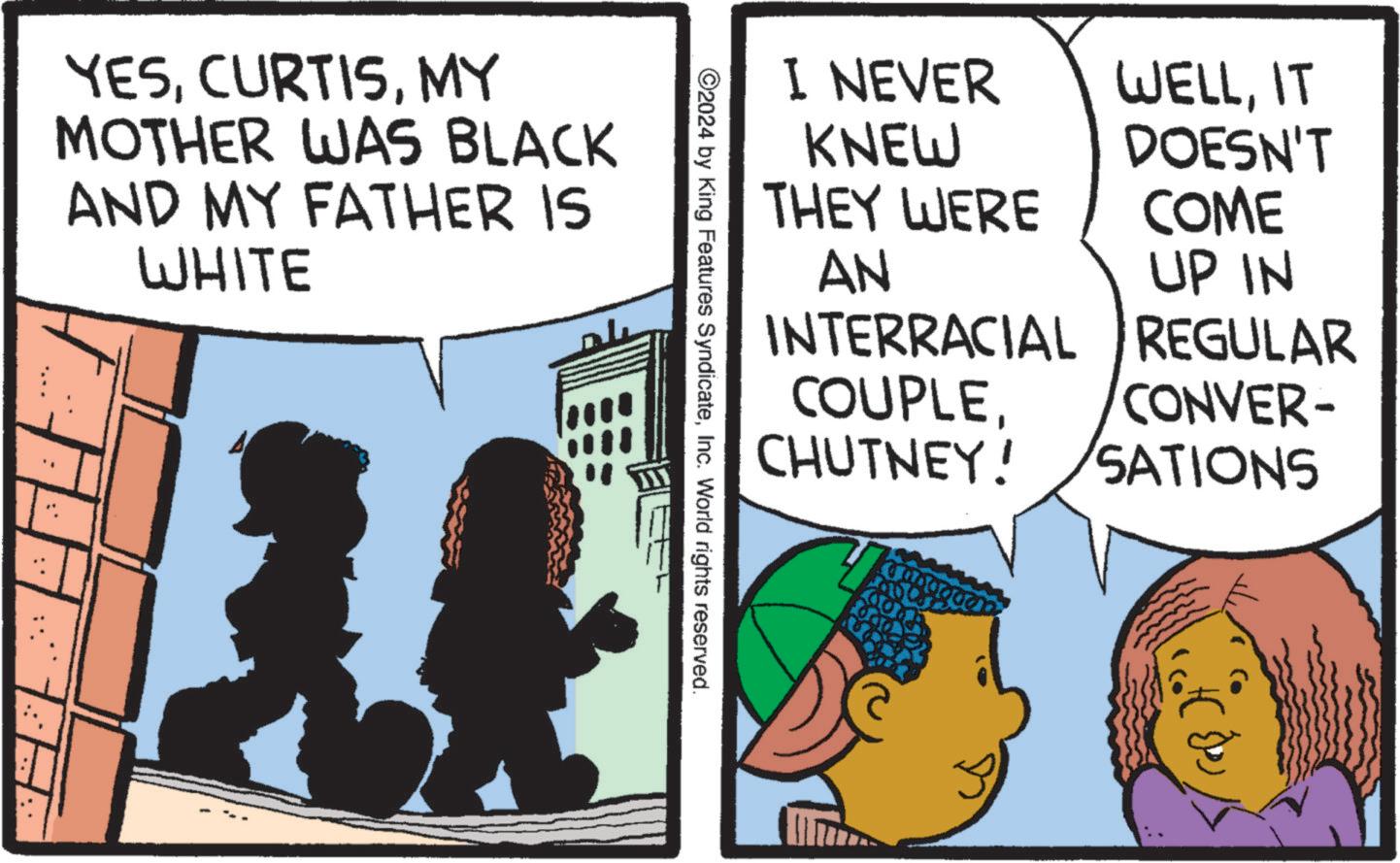 Conversation OCR: .: .: YESMY MOTHER WAS BLACK AND MY FATHER IS WHITE ©2024 by King Features SyndicateInc. World rights reserved. I NEVER KNEW THEY WERE AN INTERRACIAL WELLIT DOESN'T COME UP IN REGULAR COUPLECONVER- CHUTNEY! SATIONS . : . : YESMY MOTHER WAS BLACK AND MY FATHER IS WHITE © 2024 by King Features SyndicateInc. World rights reserved . I NEVER KNEW THEY WERE AN INTERRACIAL WELLIT DOESN'T COME UP IN REGULAR COUPLECONVER- CHUTNEY ! SATIONS