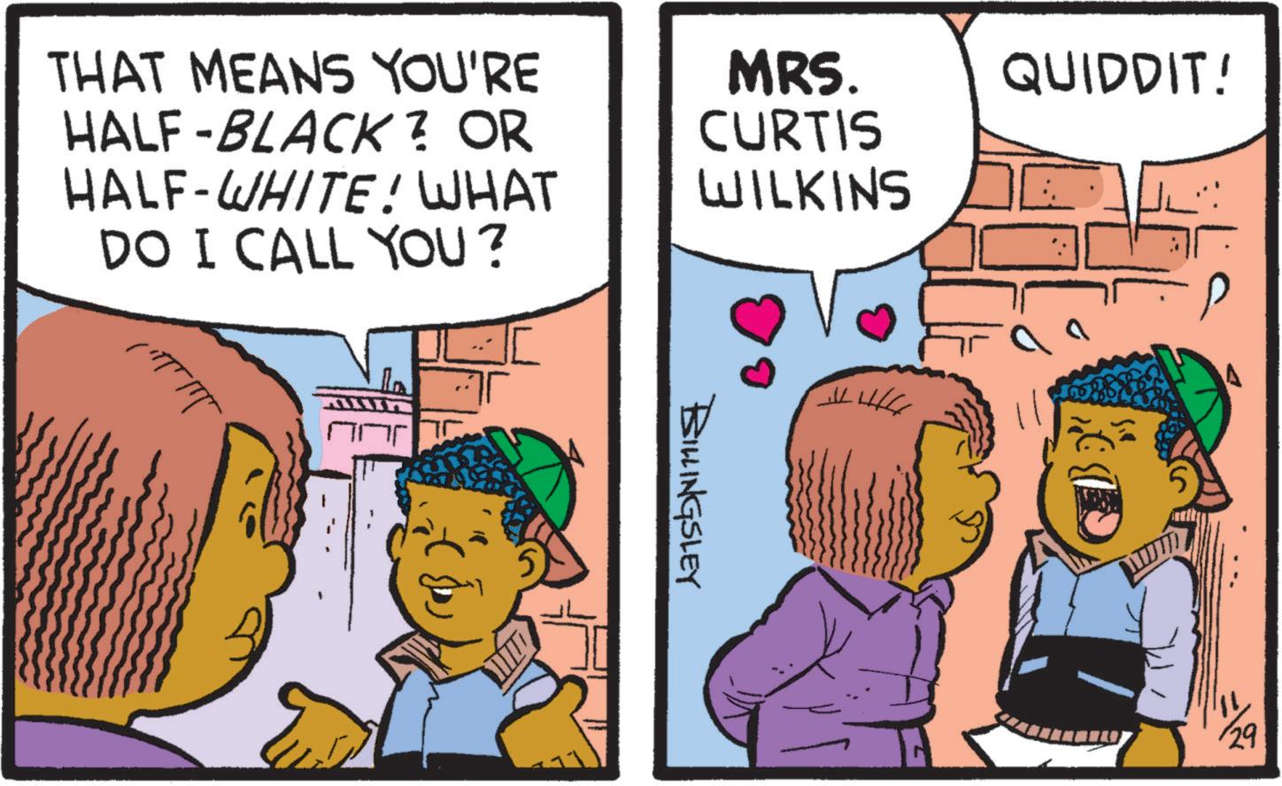 Adaptation OCR: THAT MEANS YOU'RE HALF-BLACK? OR HALF-WHITE! WHAT DO I CALL YOU? MRS. CURTIS QUIDDIT! WILKINS BILLINGSLEY 29 THAT MEANS YOU'RE HALF - BLACK ? OR HALF - WHITE ! WHAT DO I CALL YOU ? MRS . CURTIS QUIDDIT ! WILKINS BILLINGSLEY 29