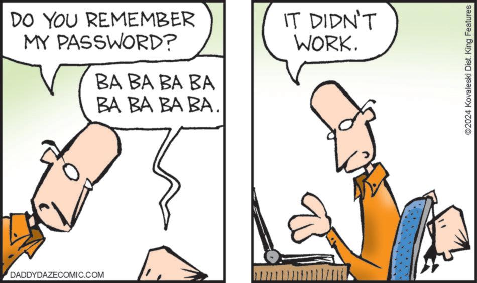 Gesture OCR: DO YOU REMEMBER MY PASSWORD? BA BA BA BA BA BA BA BA. IT DIDN'T WORK. DADDYDAZECOMIC.COM ©2024 Kovaleski Dist. King Features DO YOU REMEMBER MY PASSWORD ? BA BA BA BA BA BA BA BA . IT DIDN'T WORK . DADDYDAZECOMIC.COM © 2024 Kovaleski Dist . King Features