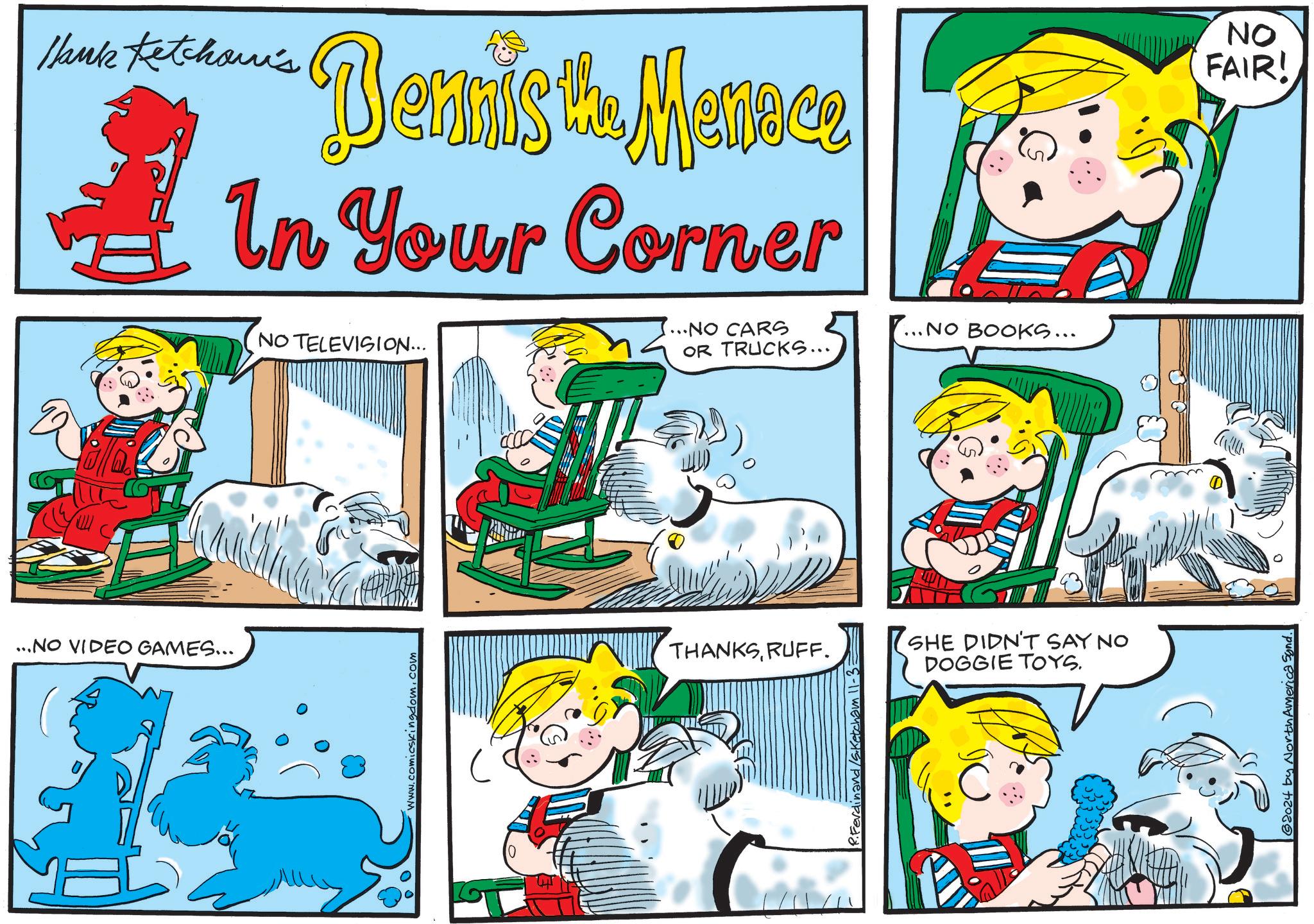 Rectangle OCR: Hank Ketchan's Dennisto Manoce th In Your Corner ...NO VIDEO GAMES... NO TELEVISION... www.comicskingdom.com ...NO CARS OR TRUCKS... .. NO BOOKS... THANKSRUFF. R. Ferdinand /S.Ketcha SHE DIDN'T SAY NO DOGGIE TOYS. ©2024 by North America Synd. NO FAIR! Hank Ketchan's Dennisto Manoce th In Your Corner ... NO VIDEO GAMES ... NO TELEVISION ... www.comicskingdom.com ... NO CARS OR TRUCKS ... .. NO BOOKS ... THANKSRUFF . R. Ferdinand /S.Ketcha SHE DIDN'T SAY NO DOGGIE TOYS . © 2024 by North America Synd . NO FAIR !