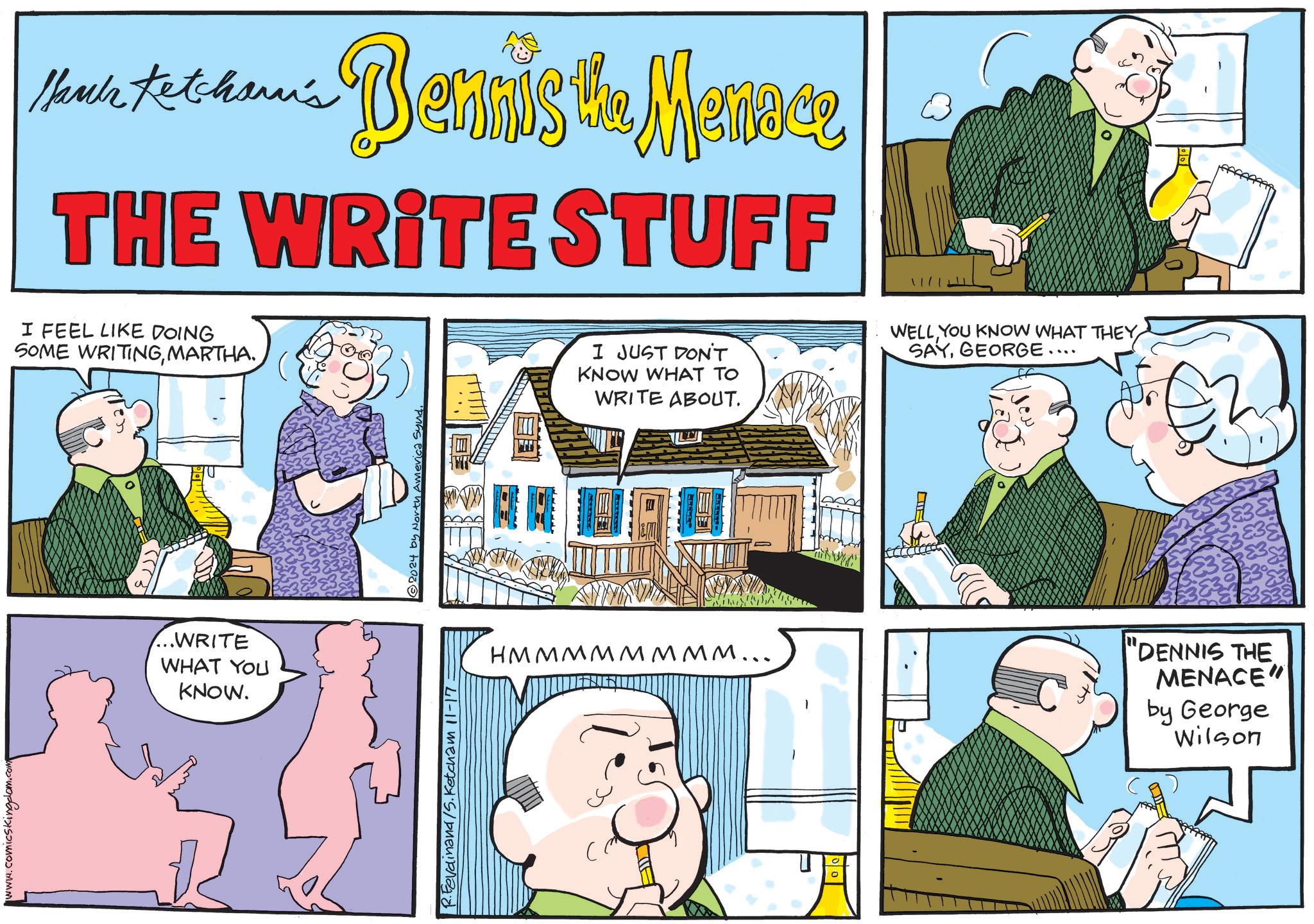 Art OCR: www.comicskingdom. Hari Ketcham's -- Bennis's Manne THE WRITE STUFF I FEEL LIKE DOING SOME WRITINGMARTHA. ...WRITE WHAT YOU KNOW. R.Ferdinand/5. Ketcham 11-17 © 2024 by North America Synd. I JUST DON'T KNOW WHAT TO WRITE ABOUT. WELLYOU KNOW WHAT THEY SAYGEORGE. .... ?????????... CE "DENNIS THE MENACE" by George Wilson www.comicskingdom . Hari Ketcham's -- Bennis's Manne THE WRITE STUFF I FEEL LIKE DOING SOME WRITINGMARTHA . ... WRITE WHAT YOU KNOW . R.Ferdinand / 5 . Ketcham 11-17 © 2024 by North America Synd . I JUST DON'T KNOW WHAT TO WRITE ABOUT . WELLYOU KNOW WHAT THEY SAYGEORGE . .... ????????? ... CE " DENNIS THE MENACE " by George Wilson