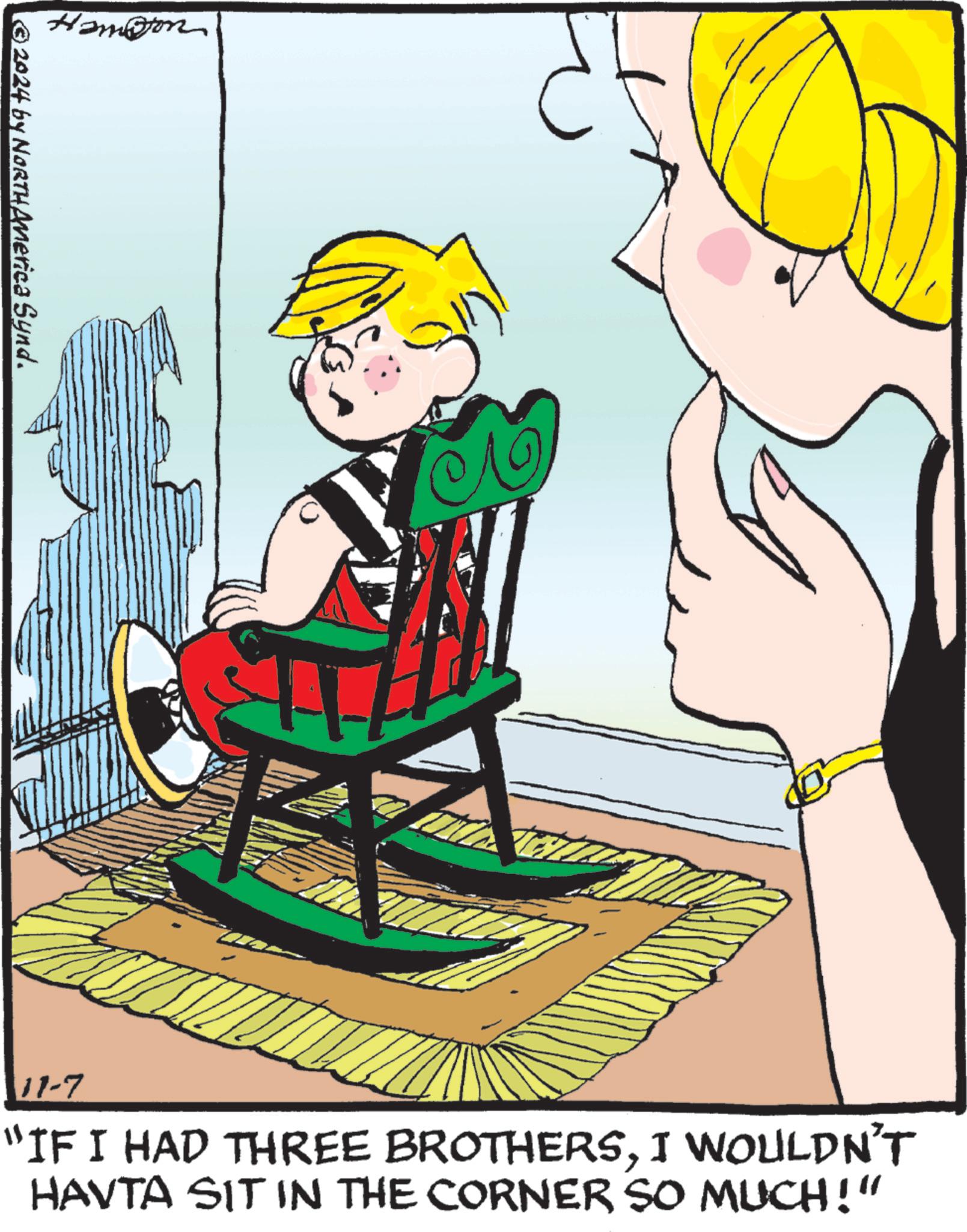 Chair OCR: Hampton ©2024 by NORTH America Synd. 11-7 "IF I HAD THREE BROTHERSI WOULDN'T HAVTA SIT IN THE CORNER SO MUCH!" Hampton © 2024 by NORTH America Synd . 11-7 " IF I HAD THREE BROTHERSI WOULDN'T HAVTA SIT IN THE CORNER SO MUCH ! "