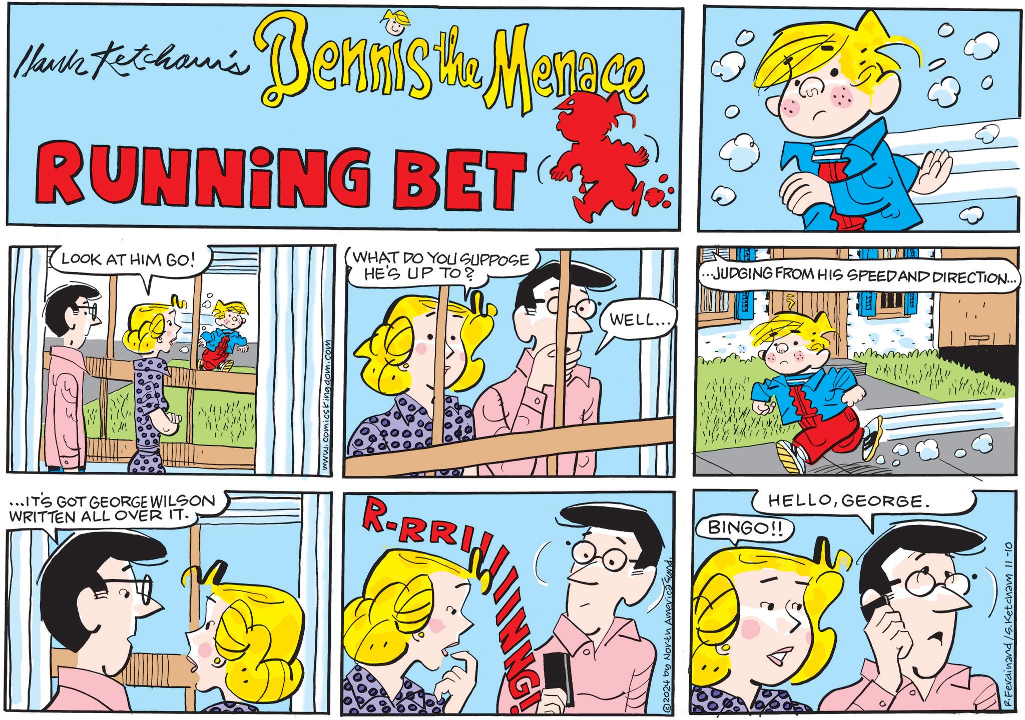 Line OCR: Hank Mark totham's Dennis the Menace RUNNING BET LOOK AT HIM GO! WHAT DO YOU SUPPOSE HE'S UP TO? ...IT'S GOT GEORGE WILSON WRITTEN ALL OVER IT. 967 www.comicskingdom.com R-BR 2024 by North America Sund WELL... ...JUDGING FROM HIS SPEED AND DIRECTION... HELLOGEORGE. BINGO!! F.Ferdinand /S. Ketcham 11-10 Hank Mark totham's Dennis the Menace RUNNING BET LOOK AT HIM GO ! WHAT DO YOU SUPPOSE HE'S UP TO ? ... IT'S GOT GEORGE WILSON WRITTEN ALL OVER IT . 967 www.comicskingdom.com R - BR 2024 by North America Sund WELL ... ... JUDGING FROM HIS SPEED AND DIRECTION ... HELLOGEORGE . BINGO !! F.Ferdinand / S . Ketcham 11-10