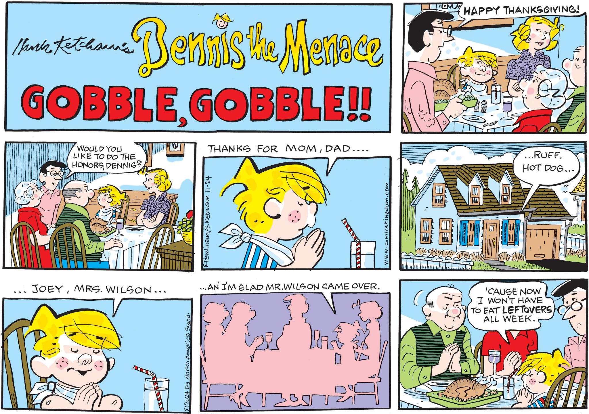Font OCR: -Bennis the Menace Hank Ketcham's GOBBLE GOBBLE!! WOULD YOU LIKE TO DO THE HONORSDENNIS? Ferdinand/S. Ketcham 11-24 THANKS FOR MOMDAD.... www.comicskingdom.com JOEYMRS. WILSON... ...AN I'M GLAD MR.WILSON CAME OVER. 'CAUSE NOW I WON'T HAVE TO EAT LEFTOVERS ALL WEEK. 2024 by North America Synd. ???? HAPPY THANKSGIVING! ...RUFFHOT DOG... -Bennis the Menace Hank Ketcham's GOBBLE GOBBLE !! WOULD YOU LIKE TO DO THE HONORSDENNIS ? Ferdinand / S . Ketcham 11-24 THANKS FOR MOMDAD .... www.comicskingdom.com JOEYMRS . WILSON ... ... AN I'M GLAD MR.WILSON CAME OVER . ' CAUSE NOW I WON'T HAVE TO EAT LEFTOVERS ALL WEEK . 2024 by North America Synd . ???? HAPPY THANKSGIVING ! ... RUFFHOT DOG ...