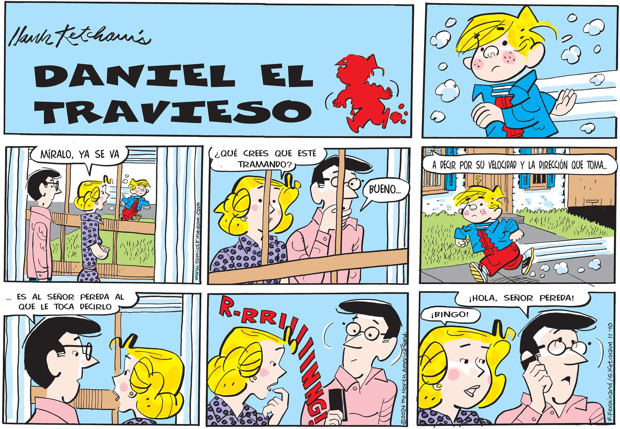 Font OCR: --- Hank Ketcham's DANIEL EL TRAVIESO MIRALOYA SE VA ¿QUÉ CREES QUE ESTÉ TRAMANDO? ES AL SEÑOR PEREDA AL QUE LE TOCA DECIRLO www.comics kingdom.com R-RRIN 2024 by North America Sund. BUENO... A DECIR POR SU VELOCIDAD Y LA DIRECCIÓN QUE TOMA... ¡BINGO! ¡HOLASEÑOR PEREDA! F. Ferdinand /S. Ketcham 11-10 --- Hank Ketcham's DANIEL EL TRAVIESO MIRALOYA SE VA ¿ QUÉ CREES QUE ESTÉ TRAMANDO ? ES AL SEÑOR PEREDA AL QUE LE TOCA DECIRLO www.comics kingdom.com R - RRIN 2024 by North America Sund . BUENO ... A DECIR POR SU VELOCIDAD Y LA DIRECCIÓN QUE TOMA ... ¡ BINGO ! ¡ HOLASEÑOR PEREDA ! F. Ferdinand / S . Ketcham 11-10