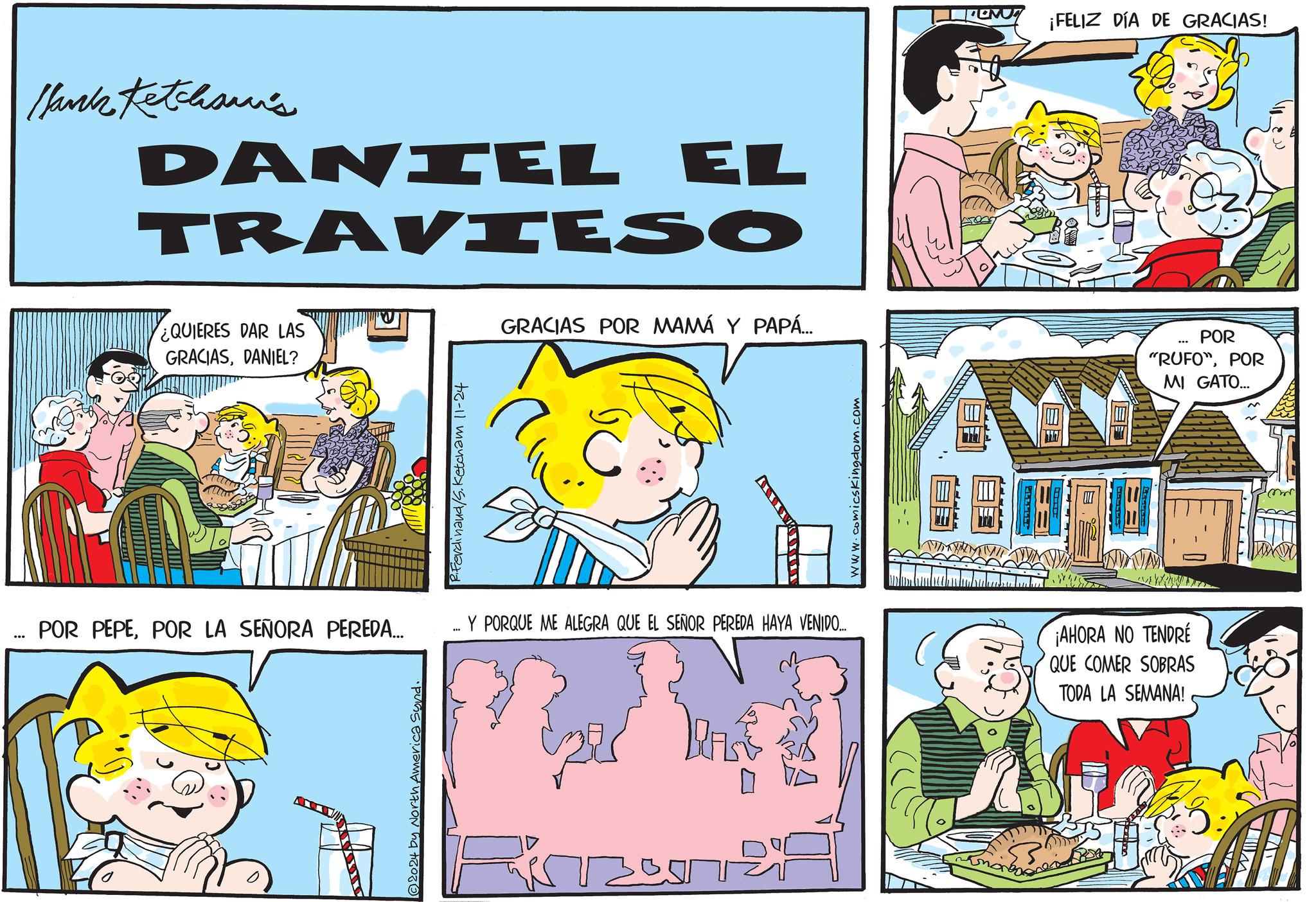 Art OCR: Marka tetahisar's DANIEL EL TRAVIESO ¿QUIERES DAR LAS GRACIASDANIEL? GRACIAS POR MAMÁ Y PAPÁ... R.Ferdinand /S. Ketcham 11-24 www.comicskingdom.com POR PEPEPOR LA SEÑORA PEREDA... Y PORQUE ME ALEGRA QUE EL SEÑOR PEREDA HAYA VENIDO... ¡AHORA NO TENDRE QUE COMER SOBRAS 2024 by North Americ 3051 TODA LA SEMANA! ¡FELIZ DÍA DE GRACIAS! *** POR "RUFO"POR MI GATO... Marka tetahisar's DANIEL EL TRAVIESO ¿ QUIERES DAR LAS GRACIASDANIEL ? GRACIAS POR MAMÁ Y PAPÁ ... R.Ferdinand / S . Ketcham 11-24 www.comicskingdom.com POR PEPEPOR LA SEÑORA PEREDA ... Y PORQUE ME ALEGRA QUE EL SEÑOR PEREDA HAYA VENIDO ... ¡ AHORA NO TENDRE QUE COMER SOBRAS 2024 by North Americ 3051 TODA LA SEMANA ! ¡ FELIZ DÍA DE GRACIAS ! *** POR " RUFO "POR MI GATO ...
