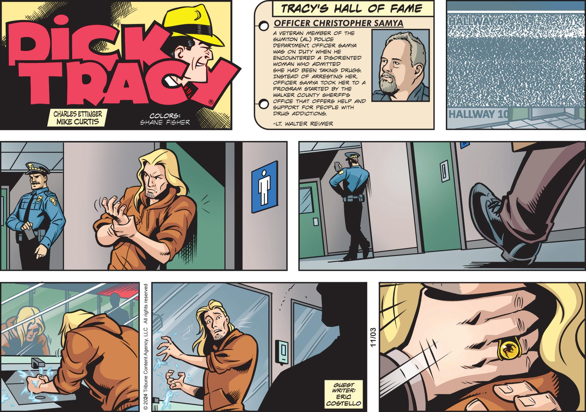 Parallel OCR: Dick TRAC CHARLES ETTINGER MIKE CURTIS COLORS: SHANE FISHER © 2024 Tribune Content AgencyLLC All rights reserved & GUEST WRITER: ERIC COSTELLO TRACY'S HALL OF FAME OFFICER CHRISTOPHER SAMYA A VETERAN MEMBER OF THE SUMITON (AL) POLICE DEPARTMENTOFFICER SAMYA WAS ON DUTY WHEN HE ENCOUNTERED A DISORIENTED WOMAN WHO ADMITTED SHE HAD BEEN TAKING DRUGS. INSTEAD OF ARRESTING HEROFFICER SAMYA TOOK HER TO A PROGRAM STARTED BY THE WALKER COUNTY SHERIFF'S OFFICE THAT OFFERS HELP AND SUPPORT FOR PEOPLE WITH DRUG ADDICTIONS. -LT. WALTER REIMER 11/03 ALLWAY 6 HALLWAY 10 Dick TRAC CHARLES ETTINGER MIKE CURTIS COLORS : SHANE FISHER © 2024 Tribune Content AgencyLLC All rights reserved & GUEST WRITER : ERIC COSTELLO TRACY'S HALL OF FAME OFFICER CHRISTOPHER SAMYA A VETERAN MEMBER OF THE SUMITON ( AL ) POLICE DEPARTMENTOFFICER SAMYA WAS ON DUTY WHEN HE ENCOUNTERED A DISORIENTED WOMAN WHO ADMITTED SHE HAD BEEN TAKING DRUGS . INSTEAD OF ARRESTING HEROFFICER SAMYA TOOK HER TO A PROGRAM STARTED BY THE WALKER COUNTY SHERIFF'S OFFICE THAT OFFERS HELP AND SUPPORT FOR PEOPLE WITH DRUG ADDICTIONS . -LT . WALTER REIMER 11/03 ALLWAY 6 HALLWAY 10