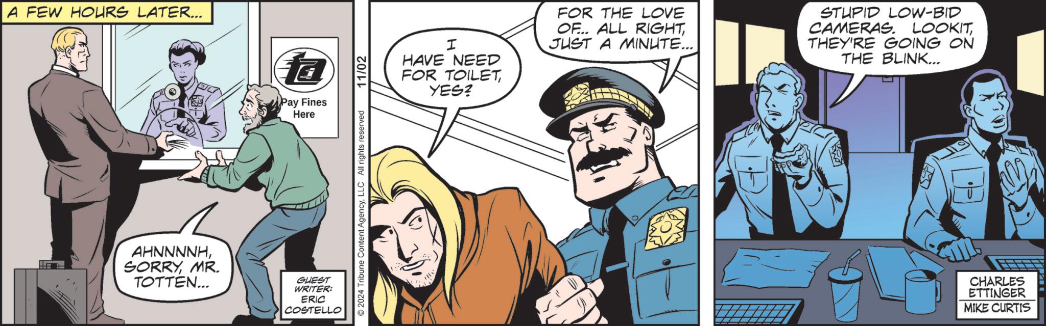 Comic book OCR: FEW HOURS LATER... fa Pay Fines Here AHNNNNHMR. TOTTEN... GUEST WRITER: ERIC COSTELLO 2024 Tribune Content AgencyLLC All rights reserved. 11/02 I HAVE NEED FOR TOILET YES? FOR THE LOVE OF... ALL RIGHTJUST A MINUTE... STUPID LOW-BID CAMERAS. LOOKITTHEY'RE GOING ON THE BLINK... CHARLES ETTINGER MIKE CURTIS FEW HOURS LATER ... fa Pay Fines Here AHNNNNHMR . TOTTEN ... GUEST WRITER : ERIC COSTELLO 2024 Tribune Content AgencyLLC All rights reserved . 11/02 I HAVE NEED FOR TOILET YES ? FOR THE LOVE OF ... ALL RIGHTJUST A MINUTE ... STUPID LOW - BID CAMERAS . LOOKITTHEY'RE GOING ON THE BLINK ... CHARLES ETTINGER MIKE CURTIS