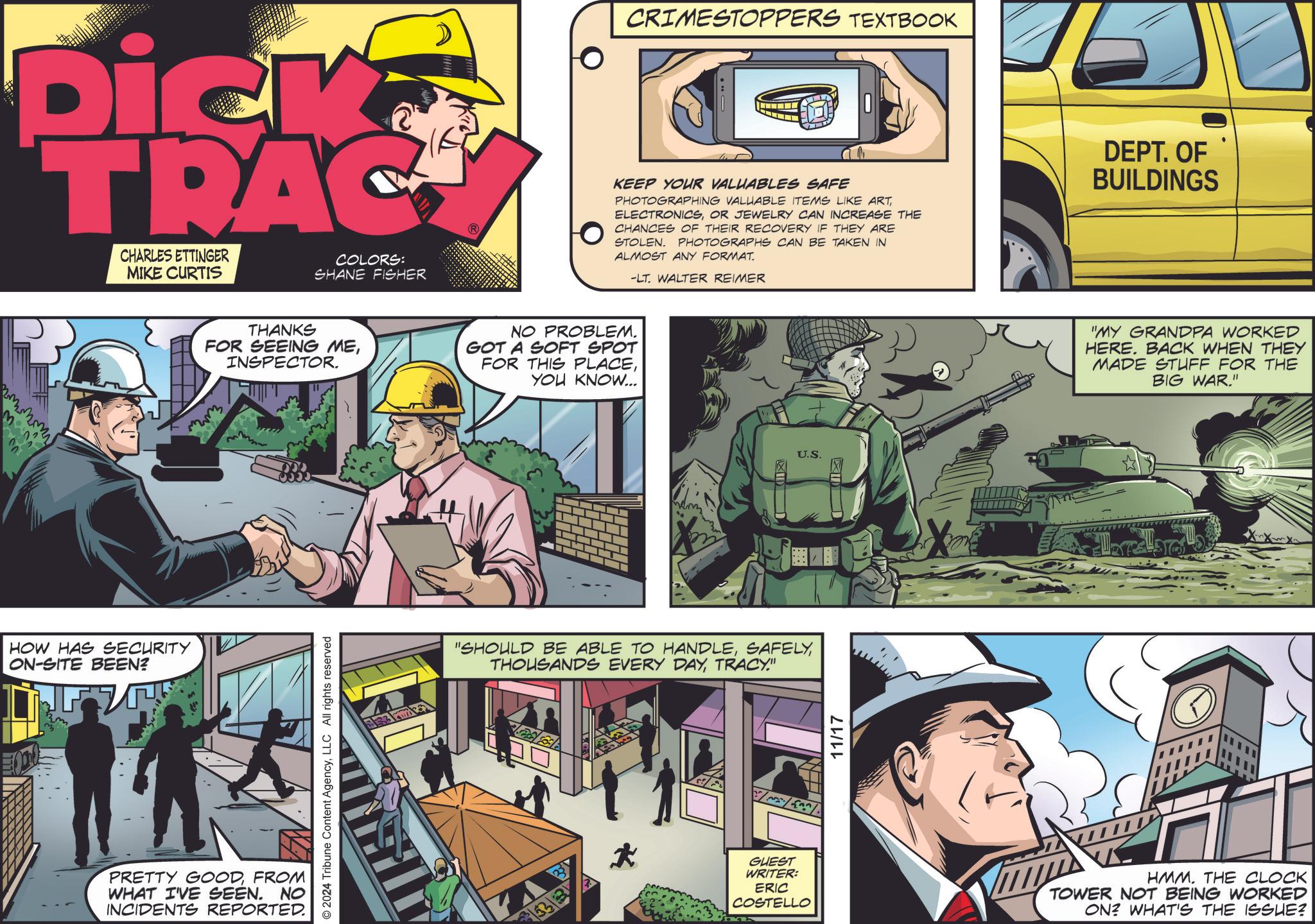 Art OCR: Dick TRAC CHARLES ETTINGER MIKE CURTIS COLORS: SHANE FISHER HOW HAS SECURITY ON-SITE BEEN? CRIMESTOPPERS TEXTBOOK KEEP YOUR VALUABLES SAFE PHOTOGRAPHING VALUABLE ITEMS LIKE ARTOR JEWELRY CAN INCREASE THE CHANCES OF THEIR RECOVERY IF THEY ARE STOLEN. PHOTOGRAPHS CAN BE TAKEN IN ALMOST ANY FORMAT. -LT. WALTER REIMER THANKS FOR SEEING MEINSPECTOR. NO PROBLEM. GOT A SOFT SPOT FOR THIS PLACEYOU KNOW... PRETTY GOODFROM WHAT I'VE SEEN. NO INCIDENTS REPORTED. © 2024 Tribune Content AgencyLLC All rights reserved "SHOULD BE ABLE TO HANDLETRACY." 3333 8/05/208/0 GUEST WRITER: ERIC COSTELLO 11/17 U.S. DEPT. OF BUILDINGS "MY GRANDPA WORKED HERE. BACK WHEN THEY MADE STUFF FOR THE BIG WAR." HMM. THE CLOCK TOWER NOT BEING WORKED ON? WHAT'S THE ISSUE? Dick TRAC CHARLES ETTINGER MIKE CURTIS COLORS : SHANE FISHER HOW HAS SECURITY ON - SITE BEEN ? CRIMESTOPPERS TEXTBOOK KEEP YOUR VALUABLES SAFE PHOTOGRAPHING VALUABLE ITEMS LIKE ARTOR JEWELRY CAN INCREASE THE CHANCES OF THEIR RECOVERY IF THEY ARE STOLEN . PHOTOGRAPHS CAN BE TAKEN IN ALMOST ANY FORMAT . -LT . WALTER REIMER THANKS FOR SEEING MEINSPECTOR . NO PROBLEM . GOT A SOFT SPOT FOR THIS PLACEYOU KNOW ... PRETTY GOODFROM WHAT I'VE SEEN . NO INCIDENTS REPORTED . © 2024 Tribune Content AgencyLLC All rights reserved " SHOULD BE ABLE TO HANDLETHOUSANDS EVERY DAYTRACY . " 3333 8/05/208/0 GUEST WRITER : ERIC COSTELLO 11/17 U.S. DEPT . OF BUILDINGS " MY GRANDPA WORKED HERE . BACK WHEN THEY MADE STUFF FOR THE BIG WAR . " HMM . THE CLOCK TOWER NOT BEING WORKED ON ? WHAT'S THE ISSUE ?