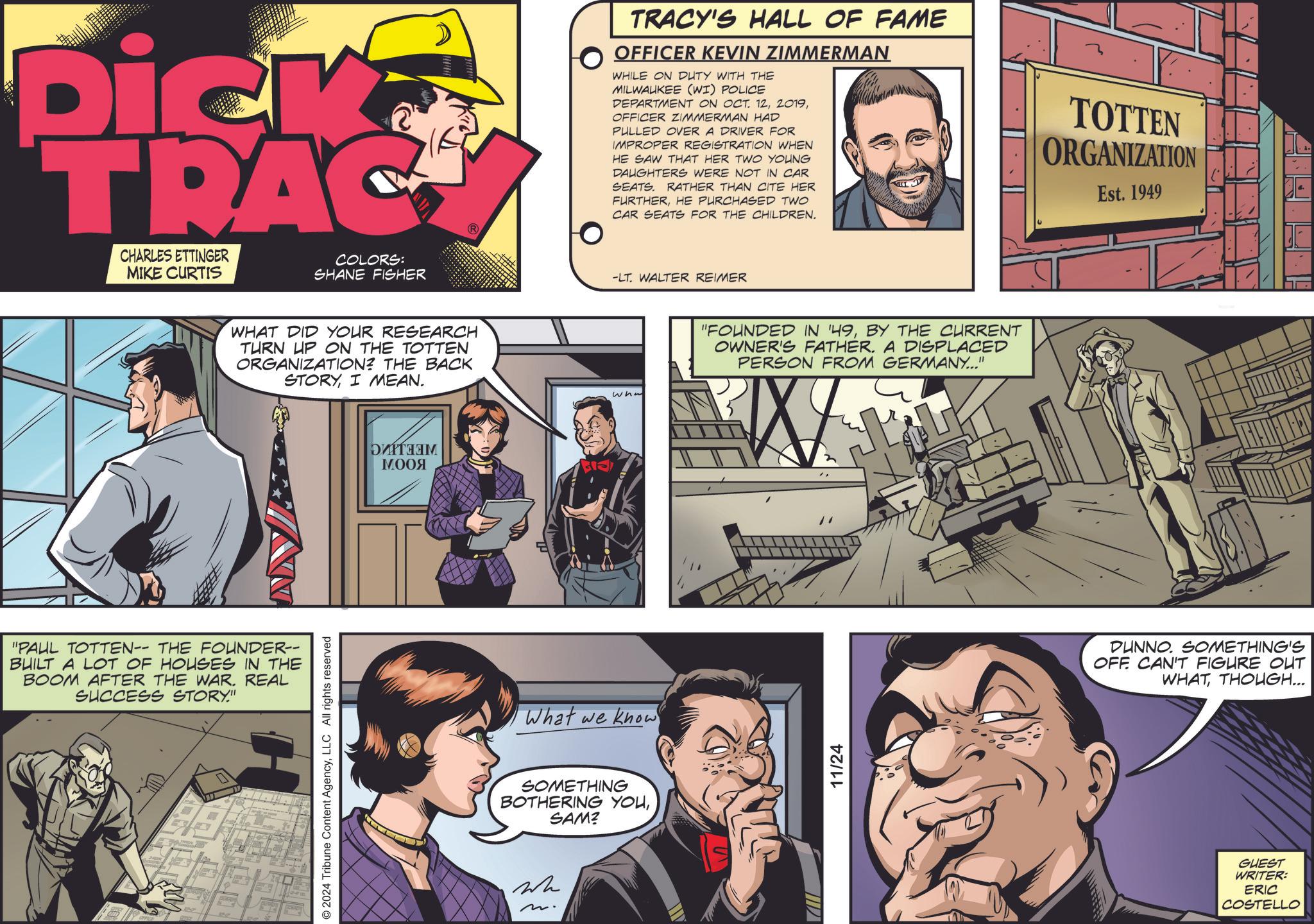Line OCR: Dick TRAC CHARLES ETTINGER MIKE CURTIS COLORS: SHANE FISHER WHAT DID YOUR RESEARCH TURN UP ON THE TOTTEN ORGANIZATION? THE BACK STORYI MEAN. "PAUL TOTTEN-- THE FOUNDER-- BUILT A LOT OF HOUSES IN THE BOOM AFTER THE WAR. REAL SUCCESS STORY." © 2024 Tribune Content AgencyLLC All rights reserved ?????? ???? What we knowSOMETHING BOTHERING YOUSAM? Wh m. TRACY'S HALL OF FAME OFFICER KEVIN ZIMMERMAN WHILE ON DUTY WITH THE MILWAUKEE (WI) POLICE DEPARTMENT ON OCT. 12OFFICER ZIMMERMAN HAD PULLED OVER A DRIVER FOR IMPROPER REGISTRATION WHEN HE SAW THAT HER TWO YOUNG DAUGHTERS WERE NOT IN CAR SEATS. RATHER THAN CITE HER FURTHERHE PURCHASED TWO CAR SEATS FOR THE CHILDREN. -LT. WALTER REIMER wha "FOUNDED IN '49BY THE CURRENT OWNER'S FATHER. A DISPLACED PERSON FROM GERMANY...' W 11/24 TOTTEN ORGANIZATION Est. 1949 DUNNO. SOMETHING'S OFF CAN'T FIGURE OUT WHATTHOUGH... GUEST WRITER: ERIC COSTELLO Dick TRAC CHARLES ETTINGER MIKE CURTIS COLORS : SHANE FISHER WHAT DID YOUR RESEARCH TURN UP ON THE TOTTEN ORGANIZATION ? THE BACK STORYI MEAN . " PAUL TOTTEN-- THE FOUNDER-- BUILT A LOT OF HOUSES IN THE BOOM AFTER THE WAR . REAL SUCCESS STORY . " © 2024 Tribune Content AgencyLLC All rights reserved ?????? ???? What we knowSOMETHING BOTHERING YOUSAM ? Wh m . TRACY'S HALL OF FAME OFFICER KEVIN ZIMMERMAN WHILE ON DUTY WITH THE MILWAUKEE ( WI ) POLICE DEPARTMENT ON OCT . 12OFFICER ZIMMERMAN HAD PULLED OVER A DRIVER FOR IMPROPER REGISTRATION WHEN HE SAW THAT HER TWO YOUNG DAUGHTERS WERE NOT IN CAR SEATS . RATHER THAN CITE HER FURTHERHE PURCHASED TWO CAR SEATS FOR THE CHILDREN . -LT . WALTER REIMER wha " FOUNDED IN '49BY THE CURRENT OWNER'S FATHER . A DISPLACED PERSON FROM GERMANY ... ' W 11/24 TOTTEN ORGANIZATION Est . 1949 DUNNO . SOMETHING'S OFF CAN'T FIGURE OUT WHATTHOUGH ... GUEST WRITER : ERIC COSTELLO