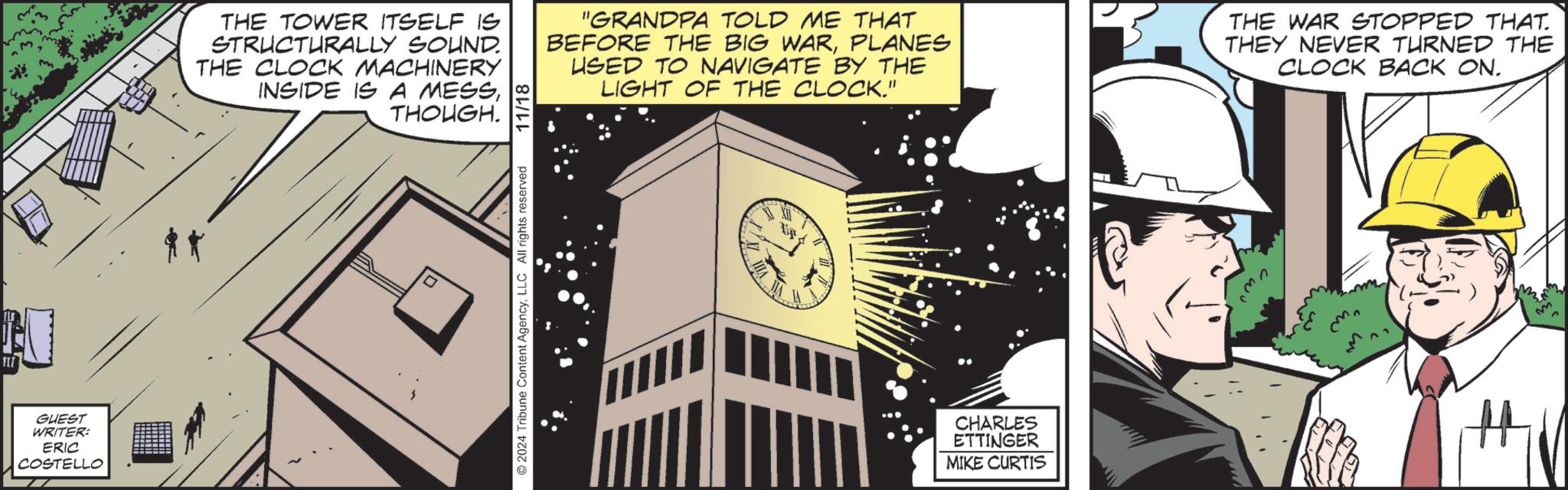 Analog watch OCR: TII GUEST WRITER: ERIC COSTELLO THE TOWER ITSELF IS STRUCTURALLY SOUND. THE CLOCK MACHINERY INSIDE IS A MESSTHOUGH. "GRANDPA TOLD ME THAT BEFORE THE BIG WARPLANES USED TO NAVIGATE BY THE LIGHT OF THE CLOCK." THE WAR STOPPED THAT. THEY NEVER TURNED THE CLOCK BACK ON. 2024 Tribune Content AgencyLLC All rights reserved 11/18 CHARLES ETTINGER MIKE CURTIS TII GUEST WRITER : ERIC COSTELLO THE TOWER ITSELF IS STRUCTURALLY SOUND . THE CLOCK MACHINERY INSIDE IS A MESSTHOUGH . " GRANDPA TOLD ME THAT BEFORE THE BIG WARPLANES USED TO NAVIGATE BY THE LIGHT OF THE CLOCK . " THE WAR STOPPED THAT . THEY NEVER TURNED THE CLOCK BACK ON . 2024 Tribune Content AgencyLLC All rights reserved 11/18 CHARLES ETTINGER MIKE CURTIS