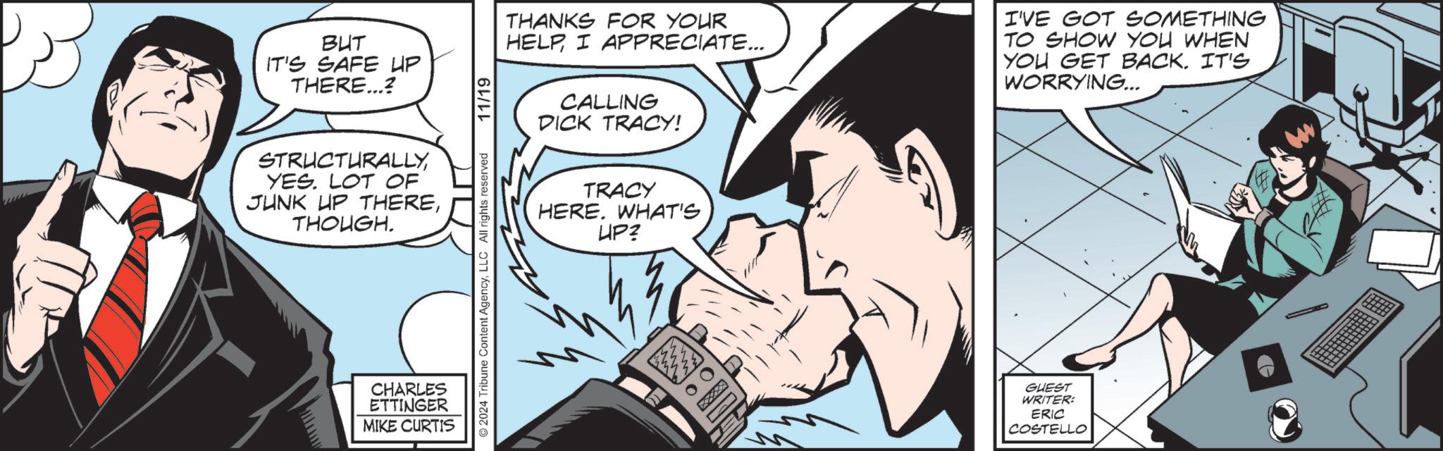 Organism OCR: BUT IT'S SAFE UP THERE...? STRUCTURALLYYES. LOT OF JUNK UP THERETHOUGH. CHARLES ETTINGER MIKE CURTIS ©2024 Tribune Content AgencyLLC All rights reserved 11/19 CALLING DICK TRACY! THANKS FOR YOUR HELPI APPRECIATE... I'VE GOT SOMETHING TO SHOW YOU WHEN YOU GET BACK. IT'S WORRYING... TRACY HERE. WHAT'S UP? M GUEST WRITER: ERIC COSTELLO BUT IT'S SAFE UP THERE ... ? STRUCTURALLYYES . LOT OF JUNK UP THERETHOUGH . CHARLES ETTINGER MIKE CURTIS © 2024 Tribune Content AgencyLLC All rights reserved 11/19 CALLING DICK TRACY ! THANKS FOR YOUR HELPI APPRECIATE ... I'VE GOT SOMETHING TO SHOW YOU WHEN YOU GET BACK . IT'S WORRYING ... TRACY HERE . WHAT'S UP ? M GUEST WRITER : ERIC COSTELLO