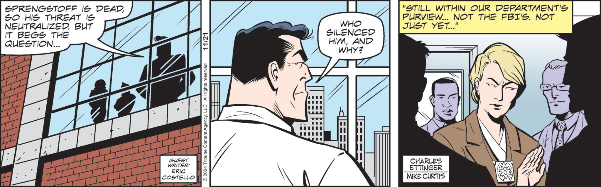 Fiction OCR: SPRENGSTOFF IS DEADSO HIS THREAT IS NEUTRALIZED. BUT IT BEGS THE QUESTION... GUEST WRITER: ERIC COSTELLO 2024 Tribune Content AgencyLLC All rights reserved 11/21 WHO SILENCED HIMAND WHY? "STILL WITHIN OUR DEPARTMENT'S PURVIEW... NOT THE FBI'S. NOT JUST YET..." CHARLES ETTINGER MIKE CURTIS SPRENGSTOFF IS DEADSO HIS THREAT IS NEUTRALIZED . BUT IT BEGS THE QUESTION ... GUEST WRITER : ERIC COSTELLO 2024 Tribune Content AgencyLLC All rights reserved 11/21 WHO SILENCED HIMAND WHY ? " STILL WITHIN OUR DEPARTMENT'S PURVIEW ... NOT THE FBI'S . NOT JUST YET ... " CHARLES ETTINGER MIKE CURTIS