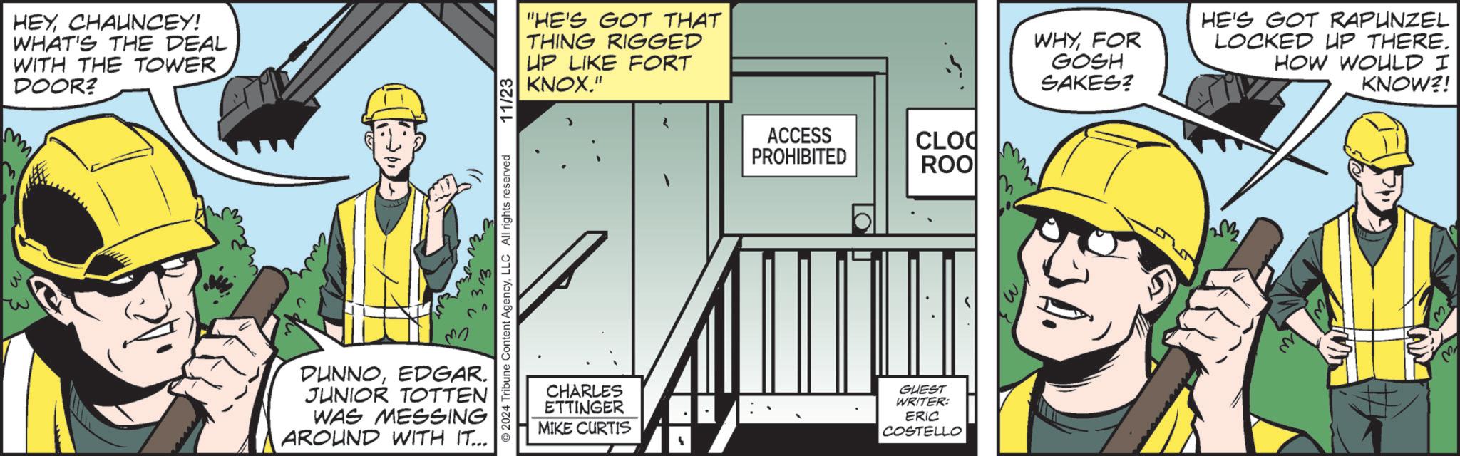 Machine OCR: HEYCHAUNCEY! WHAT'S THE DEAL WITH THE TOWER DOOR? 2024 Tribune Content AgencyLLC All rights reserved ? DUNNOEDGAR. JUNIOR TOTTEN WAS MESSING AROUND WITH IT... 11/23 "HE'S GOT THAT THING RIGGED UP LIKE FORT KNOX." ACCESS PROHIBITED CLOQ ROO CHARLES ETTINGER MIKE CURTIS GUEST WRITER: ERIC COSTELLO WHYFOR GOSH SAKES? HE'S GOT RAPUNZEL LOCKED UP THERE. HOW WOULD I KNOW?! M HEYCHAUNCEY ! WHAT'S THE DEAL WITH THE TOWER DOOR ? 2024 Tribune Content AgencyLLC All rights reserved ? DUNNOEDGAR . JUNIOR TOTTEN WAS MESSING AROUND WITH IT ... 11/23 " HE'S GOT THAT THING RIGGED UP LIKE FORT KNOX . " ACCESS PROHIBITED CLOQ ROO CHARLES ETTINGER MIKE CURTIS GUEST WRITER : ERIC COSTELLO WHYFOR GOSH SAKES ? HE'S GOT RAPUNZEL LOCKED UP THERE . HOW WOULD I KNOW ?! M