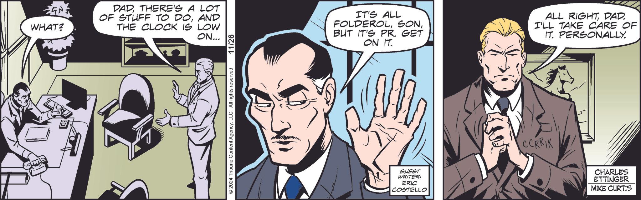 Comic book OCR: ???! EN WHAT? DADTHERE'S A LOT OF STUFF TO DOAND THE CLOCK IS LOW ON... 2024 Tribune Content AgencyLLC All rights reserved 11/26 IT'S ALL FOLDEROLBUT IT'S PR. GET ON IT. ALL RIGHTDAD. I'LL TAKE CARE OF IT. PERSONALLY. GUEST WRITER: ERIC COSTELLO ICCRRIK CHARLES ETTINGER MIKE CURTIS ??? ! EN WHAT ? DADTHERE'S A LOT OF STUFF TO DOAND THE CLOCK IS LOW ON ... 2024 Tribune Content AgencyLLC All rights reserved 11/26 IT'S ALL FOLDEROLBUT IT'S PR . GET ON IT . ALL RIGHTDAD . I'LL TAKE CARE OF IT . PERSONALLY . GUEST WRITER : ERIC COSTELLO ICCRRIK CHARLES ETTINGER MIKE CURTIS