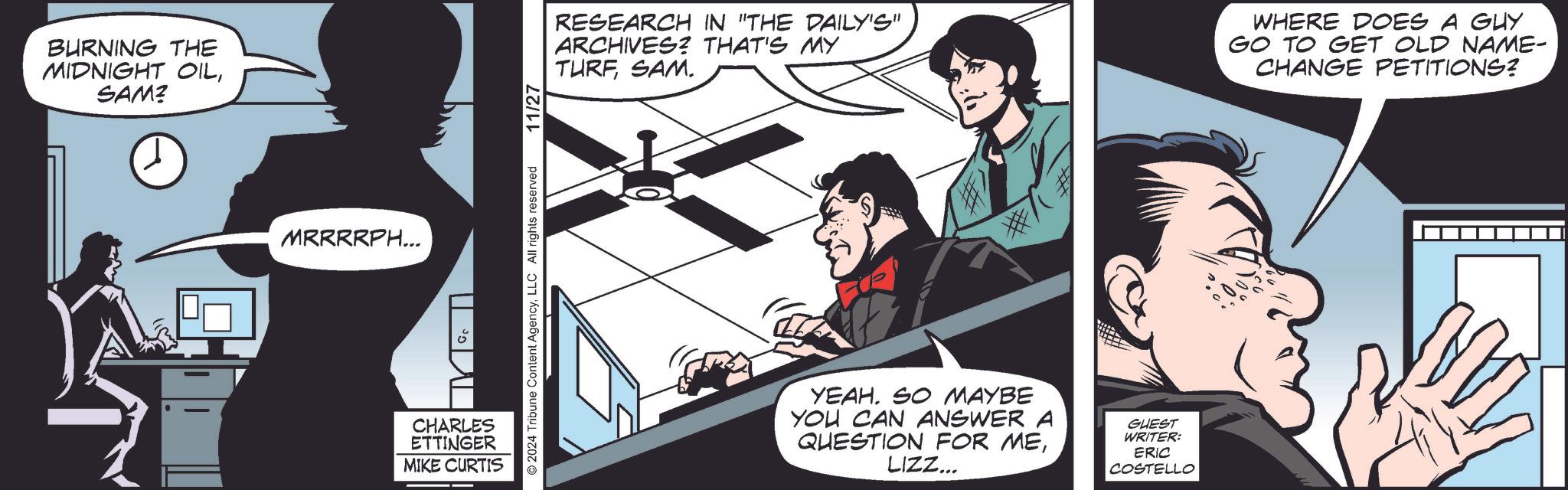 Illustration OCR: BURNING THE MIDNIGHT OILSAM? MRRRRPH... CHARLES ETTINGER MIKE CURTIS 2024 Tribune Content AgencyLLC All rights reserved 11/27 RESEARCH IN "THE DAILY'S" ARCHIVES? THAT'S MY TURFSAM. # YEAH. SO MAYBE YOU CAN ANSWER A QUESTION FOR MELIZZ... GUEST WRITER: ERIC COSTELLO WHERE DOES A GUY GO TO GET OLD NAME- CHANGE PETITIONS? BURNING THE MIDNIGHT OILSAM ? MRRRRPH ... CHARLES ETTINGER MIKE CURTIS 2024 Tribune Content AgencyLLC All rights reserved 11/27 RESEARCH IN " THE DAILY'S " ARCHIVES ? THAT'S MY TURFSAM . # YEAH . SO MAYBE YOU CAN ANSWER A QUESTION FOR MELIZZ ... GUEST WRITER : ERIC COSTELLO WHERE DOES A GUY GO TO GET OLD NAME- CHANGE PETITIONS ?