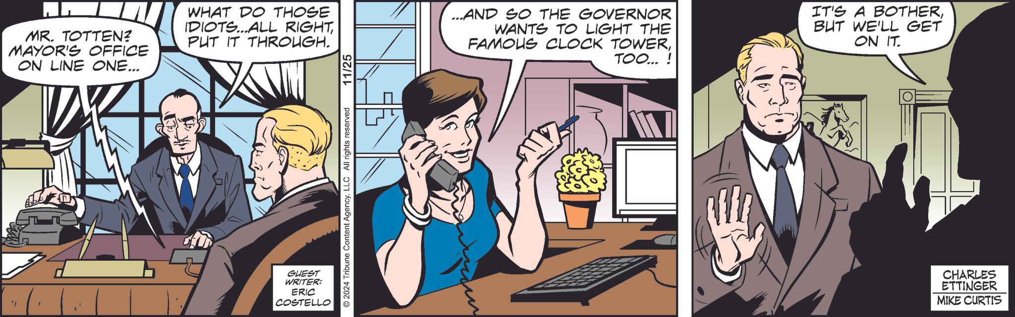 Thumb OCR: MR. TOTTEN? MAYOR'S OFFICE ON LINE ONE... WHAT DO THOSE IDIOTS...ALL RIGHTPUT IT THROUGH. ©2024 Tribune Content AgencyLLC All rights reserved GUEST WRITER: ERIC COSTELLO 11/25 ...AND SO THE GOVERNOR WANTS TO LIGHT THE FAMOUS CLOCK TOWERTOO...! IT'S A BOTHERBUT WE'LL GET ON IT. CHARLES ETTINGER MIKE CURTIS MR . TOTTEN ? MAYOR'S OFFICE ON LINE ONE ... WHAT DO THOSE IDIOTS ... ALL RIGHTPUT IT THROUGH . © 2024 Tribune Content AgencyLLC All rights reserved GUEST WRITER : ERIC COSTELLO 11/25 ... AND SO THE GOVERNOR WANTS TO LIGHT THE FAMOUS CLOCK TOWERTOO ... ! IT'S A BOTHERBUT WE'LL GET ON IT . CHARLES ETTINGER MIKE CURTIS