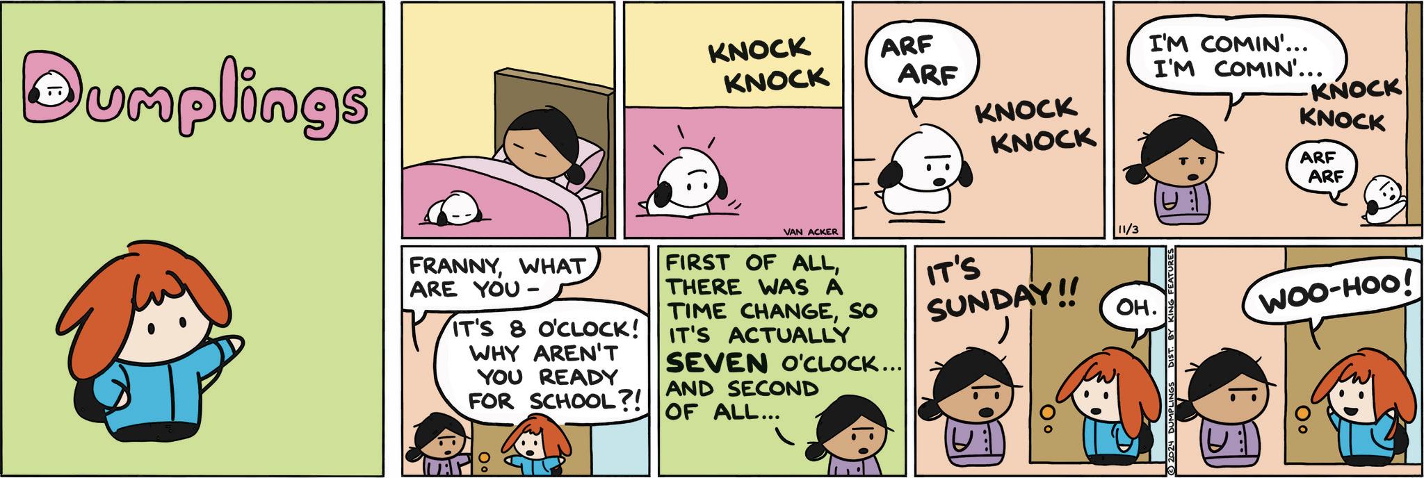 Line OCR: Dumplings KNOCK KNOCK ARF ARF KNOCK KNOCK FRANNYWHAT ARE YOU - IT'S 8 O'CLOCK! WHY AREN'T YOU READY FOR SCHOOL?! VAN ACKER FIRST OF ALLTHERE WAS A TIME CHANGESO IT'S ACTUALLY SEVEN O'CLOCK... AND SECOND OF ALL... IT'S SUNDAY!! 11/3 OH. I'M COMIN'... I'M COMIN'... KNOCK KNOCK ARF ARF 2024 DUMPLINGS DIST. B FEATURES WOO-HOO! 0° Dumplings KNOCK KNOCK ARF ARF KNOCK KNOCK FRANNYWHAT ARE YOU - IT'S 8 O'CLOCK ! WHY AREN'T YOU READY FOR SCHOOL ?! VAN ACKER FIRST OF ALLTHERE WAS A TIME CHANGESO IT'S ACTUALLY SEVEN O'CLOCK ... AND SECOND OF ALL ... IT'S SUNDAY !! 11/3 OH . I'M COMIN ' ... I'M COMIN ' ... KNOCK KNOCK ARF ARF 2024 DUMPLINGS DIST . B FEATURES WOO - HOO ! 0 °
