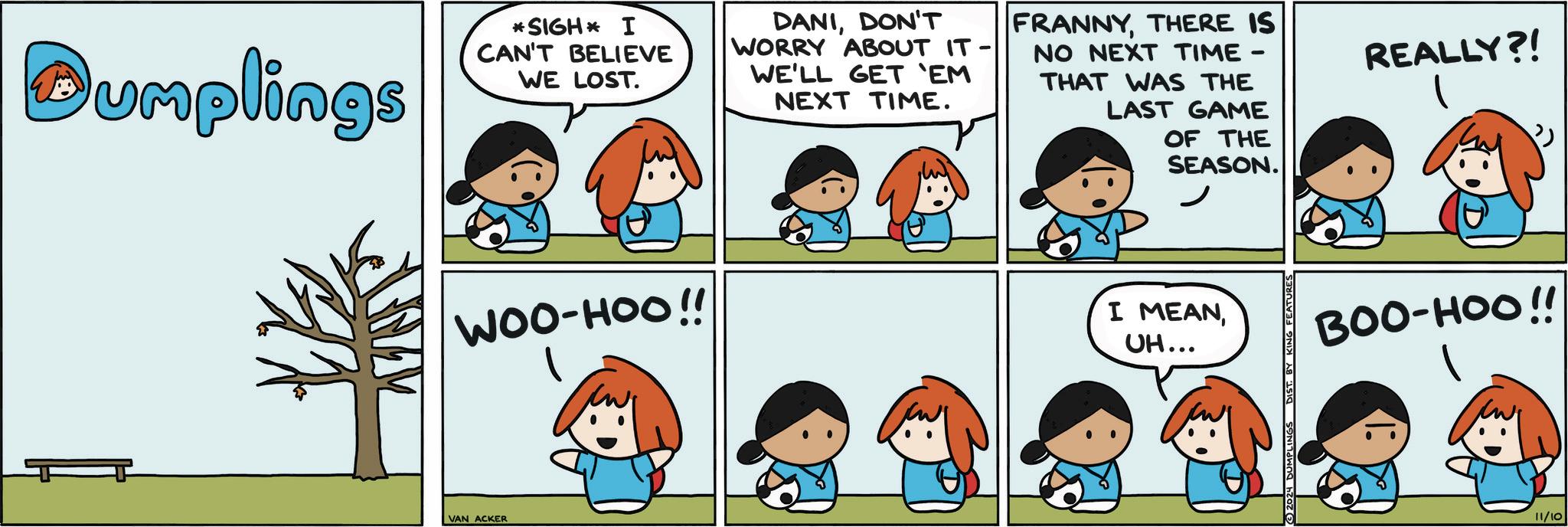 Human OCR: Dumplings ? *SIGH* I CAN'T BELIEVE WE LOST. WOO-HOO!! DANIDON'T WORRY ABOUT IT- WE'LL GET 'EM NEXT TIME. - FRANNYTHERE IS NO NEXT TIME THAT WAS THE LAST GAME OF THE SEASON. REALLY?! I MEANUH... BOO-HOO!! VAN ACKER D 2024 DUMPI 11/10 Dumplings ? * SIGH * I CAN'T BELIEVE WE LOST . WOO - HOO !! DANIDON'T WORRY ABOUT IT- WE'LL GET ' EM NEXT TIME . - FRANNYTHERE IS NO NEXT TIME THAT WAS THE LAST GAME OF THE SEASON . REALLY ?! I MEANUH ... BOO - HOO !! VAN ACKER D 2024 DUMPI 11/10