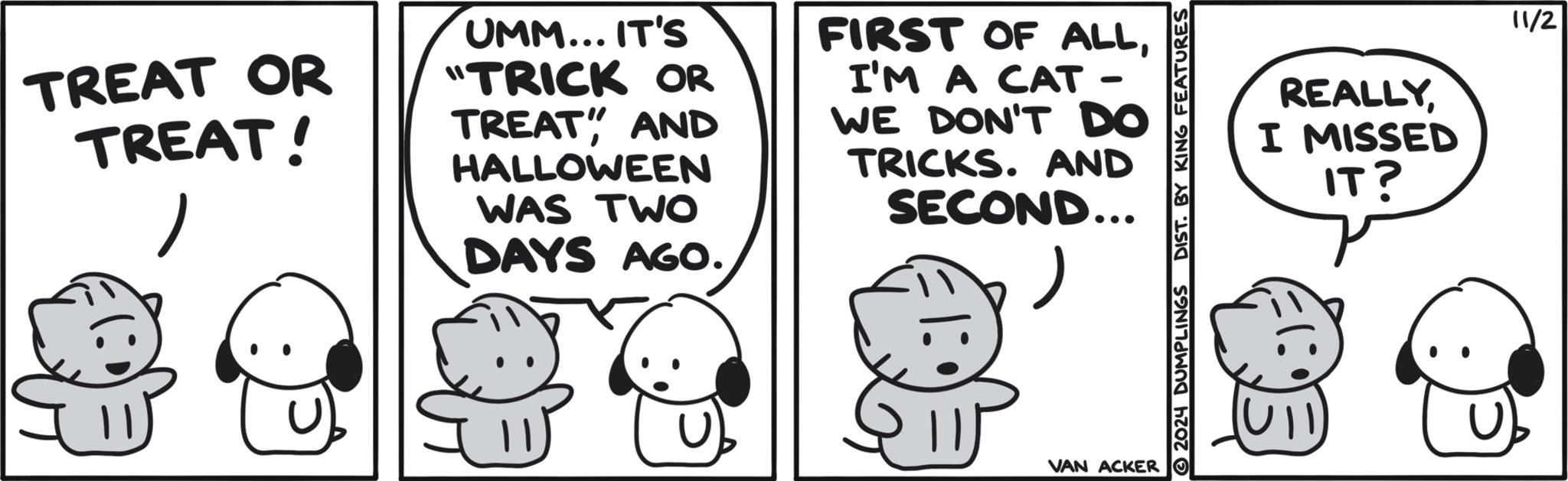 Mammal OCR: TREAT OR TREAT! UMM... IT'S "TRICK OR TREAT" AND HALLOWEEN WAS TWO DAYS AGO. FIRST OF ALLI'M A CAT - WE DON'T DO TRICKS. AND SECOND... ? VAN ACKER 2024 DUMPLINGS DIST. BY KING FEATURES REALLYI MISSED IT? 11/2 TREAT OR TREAT ! UMM ... IT'S " TRICK OR TREAT " AND HALLOWEEN WAS TWO DAYS AGO . FIRST OF ALLI'M A CAT - WE DON'T DO TRICKS . AND SECOND ... ? VAN ACKER 2024 DUMPLINGS DIST . BY KING FEATURES REALLYI MISSED IT ? 11/2