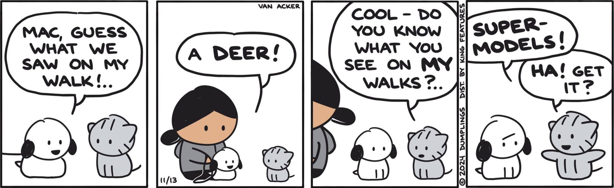 Organism OCR: VAN ACKER MACGUESS WHAT WE SAW ON MY WALK!.. A DEER! 11/13 COOL - DO YOU KNOW WHAT YOU SEE ON MY WALKS?.. 2024 DUMPLINGS DIST. BY KING FEATURES SUPER- MODELS! HA! GET IT? VAN ACKER MACGUESS WHAT WE SAW ON MY WALK ! .. A DEER ! 11/13 COOL - DO YOU KNOW WHAT YOU SEE ON MY WALKS ? .. 2024 DUMPLINGS DIST . BY KING FEATURES SUPER- MODELS ! HA ! GET IT ?