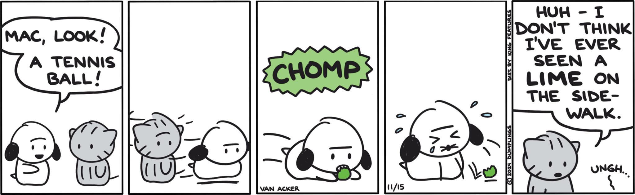 Happy OCR: MACLOOK! A TENNIS BALL! U VAN ACKER CHOMP 1: 11/15 HUH - I DON'T THINK I'VE EVER SEEN A LIME ON THE SIDE- WALK. 2024 DUMPLINGS DIST. BY KING FEATURES UNGH... 3 MACLOOK ! A TENNIS BALL ! U VAN ACKER CHOMP 1 : 11/15 HUH - I DON'T THINK I'VE EVER SEEN A LIME ON THE SIDE- WALK . 2024 DUMPLINGS DIST . BY KING FEATURES UNGH ... 3